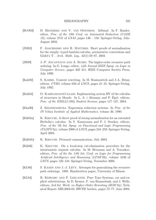 BIBLIOGRAPHY 335
[HvO03] D. Hendriks and V. van Oostrom. Adbmal. In F. Baader,
editor, Proc. of the 19th Conf. on Automated Deduction (CADE
19), volume 2741 of LNAI, pages 136 – 150. Springer-Verlag, July-
August 2003.
[JM03] F. Joachimski and R. Matthes. Short proofs of normalization
for the simply- typed lambda-calculus, permutative conversions and
Gödel’s T . Arch. Math. Log., 42(1):59–87, 2003.
[JR99] J.-P. Jouannaud and A. Rubio. The higher-order recursive path
ordering. In G. Longo, editor, 14th Annual IEEE Symp. on Logic in
Computer Science, pages 402–411. IEEE Computer Society Press,
July 1999.
[Kah92] S. Kahrs. Context rewriting. In M. Rusinowitch and J.-L. Rémy,
editors, CTRS, volume 656 of LNCS, pages 21–35. Springer-Verlag,
July 1992.
[Kah04] O. Kahramanoğullari. Implementing system BV of the calculus
of structures in Maude. In L. A. i Alemany and P. Égré, editors,
Proc. of the ESSLLI-2004 Student Session, pages 117–127, 2004.
[Kha90] Z. Khasidashvili. Expression reduction systems. In Proc. of the
IN Vekua Institute of Applied Mathematics, volume 36, 1990.
[Kik04a] K. Kikuchi. A direct proof of strong normalization for an extended
Herbelin’s calculus. In Y. Kameyama and P. J. Stuckey, editors,
Proc. of the 7th Int. Symp. on Functional and Logic Programming
(FLOPS’04), volume 2998 of LNCS, pages 244–259. Springer-Verlag,
April 2004.
[Kik04b] K. Kikuchi. Personal communication, July 2004.
[Kik06] K. Kikuchi. On a local-step cut-elimination procedure for the
intuitionistic sequent calculus. In M. Hermann and A. Voronkov,
editors, Proc. of the the 13th Int. Conf. on Logic for Programming
Artiﬁcial Intelligence and Reasoning (LPAR’06), volume 4246 of
LNCS, pages 120–134. Springer-Verlag, November 2006.
[KL80] S. Kamin and J.-J. Lévy. Attempts for generalizing the recursive
path orderings. 1980. Handwritten paper, University of Illinois.
[KL04] R. Kervarc and P. Lescanne. Pure Type Systems, cut and ex-
plicit substitutions. In D. Kesner, F. van Raamsdonk, and J. Wells,
editors, 2nd Int. Work. on Higher-Order Rewriting (HOR’04), Tech-
nical Report AIB-2004-03, RWTH Aachen, pages 72–77, June 2004.
 