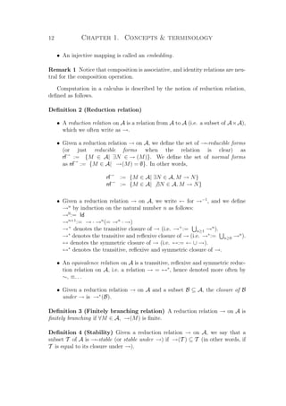 12 Chapter 1. Concepts  terminology
• An injective mapping is called an embedding.
Remark 1 Notice that composition is associative, and identity relations are neu-
tral for the composition operation.
Computation in a calculus is described by the notion of reduction relation,
deﬁned as follows.
Deﬁnition 2 (Reduction relation)
• A reduction relation on A is a relation from A to A (i.e. a subset of A×A),
which we often write as →.
• Given a reduction relation → on A, we deﬁne the set of →-reducible forms
(or just reducible forms when the relation is clear) as
rf→
:= {M ∈ A| ∃N ∈ → (M)}. We deﬁne the set of normal forms
as nf→
:= {M ∈ A| →(M) = ∅}. In other words,
rf→
:= {M ∈ A| ∃N ∈ A, M → N}
nf→
:= {M ∈ A| ∃N ∈ A, M → N}
• Given a reduction relation → on A, we write ← for →−1
, and we deﬁne
→n
by induction on the natural number n as follows:
→0
:= Id
→n+1
:= → · →n
(= →n
· →)
→+
denotes the transitive closure of → (i.e. →+
:= n≥1 →n
).
→∗
denotes the transitive and reﬂexive closure of → (i.e. →∗
:= n≥0 →n
).
↔ denotes the symmetric closure of → (i.e. ↔:= ← ∪ →).
↔∗
denotes the transitive, reﬂexive and symmetric closure of →.
• An equivalence relation on A is a transitive, reﬂexive and symmetric reduc-
tion relation on A, i.e. a relation → = ↔∗
, hence denoted more often by
∼, ≡. . .
• Given a reduction relation → on A and a subset B ⊆ A, the closure of B
under → is →∗
(B).
Deﬁnition 3 (Finitely branching relation) A reduction relation → on A is
ﬁnitely branching if ∀M ∈ A, →(M) is ﬁnite.
Deﬁnition 4 (Stability) Given a reduction relation → on A, we say that a
subset T of A is →-stable (or stable under →) if →(T ) ⊆ T (in other words, if
T is equal to its closure under →).
 