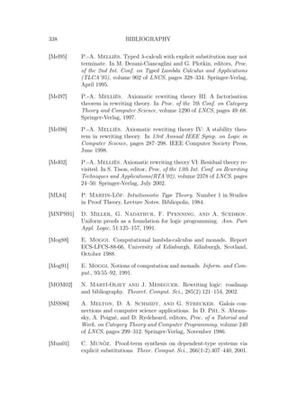 338 BIBLIOGRAPHY
[Mel95] P.-A. Melliès. Typed λ-calculi with explicit substitution may not
terminate. In M. Dezani-Ciancaglini and G. Plotkin, editors, Proc.
of the 2nd Int. Conf. on Typed Lambda Calculus and Applications
(TLCA’95), volume 902 of LNCS, pages 328–334. Springer-Verlag,
April 1995.
[Mel97] P.-A. Melliès. Axiomatic rewriting theory III: A factorisation
theorem in rewriting theory. In Proc. of the 7th Conf. on Category
Theory and Computer Science, volume 1290 of LNCS, pages 49–68.
Springer-Verlag, 1997.
[Mel98] P.-A. Melliès. Axiomatic rewriting theory IV: A stability theo-
rem in rewriting theory. In 13rd Annual IEEE Symp. on Logic in
Computer Science, pages 287–298. IEEE Computer Society Press,
June 1998.
[Mel02] P.-A. Melliès. Axiomatic rewriting theory VI: Residual theory re-
visited. In S. Tison, editor, Proc. of the 13th Int. Conf. on Rewriting
Techniques and Applications(RTA’02), volume 2378 of LNCS, pages
24–50. Springer-Verlag, July 2002.
[ML84] P. Martin-Löf. Intuitionistic Type Theory. Number 1 in Studies
in Proof Theory, Lecture Notes. Bibliopolis, 1984.
[MNPS91] D. Miller, G. Nadathur, F. Pfenning, and A. Scedrov.
Uniform proofs as a foundation for logic programming. Ann. Pure
Appl. Logic, 51:125–157, 1991.
[Mog88] E. Moggi. Computational lambda-calculus and monads. Report
ECS-LFCS-88-66, University of Edinburgh, Edinburgh, Scotland,
October 1988.
[Mog91] E. Moggi. Notions of computation and monads. Inform. and Com-
put., 93:55–92, 1991.
[MOM02] N. Martí-Oliet and J. Meseguer. Rewriting logic: roadmap
and bibliography. Theoret. Comput. Sci., 285(2):121–154, 2002.
[MSS86] A. Melton, D. A. Schmidt, and G. Strecker. Galois con-
nections and computer science applications. In D. Pitt, S. Abram-
sky, A. Poigné, and D. Rydeheard, editors, Proc. of a Tutorial and
Work. on Category Theory and Computer Programming, volume 240
of LNCS, pages 299–312. Springer-Verlag, November 1986.
[Mun01] C. Munõz. Proof-term synthesis on dependent-type systems via
explicit substitutions. Theor. Comput. Sci., 266(1-2):407–440, 2001.
 