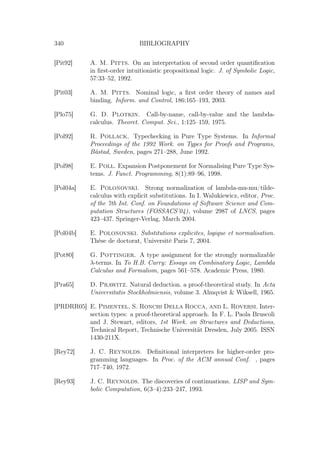 340 BIBLIOGRAPHY
[Pit92] A. M. Pitts. On an interpretation of second order quantiﬁcation
in ﬁrst-order intuitionistic propositional logic. J. of Symbolic Logic,
57:33–52, 1992.
[Pit03] A. M. Pitts. Nominal logic, a ﬁrst order theory of names and
binding. Inform. and Control, 186:165–193, 2003.
[Plo75] G. D. Plotkin. Call-by-name, call-by-value and the lambda-
calculus. Theoret. Comput. Sci., 1:125–159, 1975.
[Pol92] R. Pollack. Typechecking in Pure Type Systems. In Informal
Proceedings of the 1992 Work. on Types for Proofs and Programs,
Båstad, Sweden, pages 271–288, June 1992.
[Pol98] E. Poll. Expansion Postponement for Normalising Pure Type Sys-
tems. J. Funct. Programming, 8(1):89–96, 1998.
[Pol04a] E. Polonovski. Strong normalization of lambda-mu-mu/tilde-
calculus with explicit substitutions. In I. Walukiewicz, editor, Proc.
of the 7th Int. Conf. on Foundations of Software Science and Com-
putation Structures (FOSSACS’04), volume 2987 of LNCS, pages
423–437. Springer-Verlag, March 2004.
[Pol04b] E. Polonovski. Substitutions explicites, logique et normalisation.
Thèse de doctorat, Université Paris 7, 2004.
[Pot80] G. Pottinger. A type assignment for the strongly normalizable
λ-terms. In To H.B. Curry: Essays on Combinatory Logic, Lambda
Calculus and Formalism, pages 561–578. Academic Press, 1980.
[Pra65] D. Prawitz. Natural deduction. a proof-theoretical study. In Acta
Universitatis Stockholmiensis, volume 3. Almqvist  Wiksell, 1965.
[PRDRR05] E. Pimentel, S. Ronchi Della Rocca, and L. Roversi. Inter-
section types: a proof-theoretical approach. In F. L. Paola Bruscoli
and J. Stewart, editors, 1st Work. on Structures and Deductions,
Technical Report, Technische Universität Dresden, July 2005. ISSN
1430-211X.
[Rey72] J. C. Reynolds. Deﬁnitional interpreters for higher-order pro-
gramming languages. In Proc. of the ACM annual Conf. , pages
717–740, 1972.
[Rey93] J. C. Reynolds. The discoveries of continuations. LISP and Sym-
bolic Computation, 6(3–4):233–247, 1993.
 