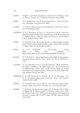 342 BIBLIOGRAPHY
[Ter03] Terese. Term Rewriting Systems, volume 55 of Cambridge Tracts
in Theoret. Comput. Sci. Cambridge University Press, 2003.
[TS00] A. S. Troelstra and H. Schwichtenberg. Basic Proof The-
ory. Cambridge University Press, 2000.
[Urb00] C. Urban. Classical Logic and Computation. PhD thesis, Univer-
sity of Cambridge, 2000.
[vBJMP94] B. van Benthem Jutting, J. McKinna, and R. Pollack.
Checking Algorithms for Pure Type Systems. In H. Barendregt and
T. Nipkow, editors, Types for Proofs and Programs, volume 806 of
LNCS. Springer-Verlag, 1994.
[Ves99] R. Vestergaard. Revisiting Kreisel: A computational anomaly
in the Troelstra-Schwichtenberg G3i system, March 1999. Available
at http://www.cee.hw.ac.uk/~jrvest/.
[vO01] V. van Oostrom. Net-calculus. Course
Notes in Dutch, 2001. Available at
http://www.phil.uu.nl/~oostrom/typcomp/00-01/net.ps.
[Vor70] N. N. Vorob’ev. A new algorithm for derivability in the construc-
tive propositional calculus. Amer. Math. Soc. Transl., 94(2):37–71,
1970.
[vOvR94] V. van Oostrom and F. van Raamsdonk. Weak orthogonal-
ity implies conﬂuence: the higher-order case. In A. Nerode and
Y. Matiyasevich, editors, Proc. of the 3rd Int. Symp. on Logical
Foundations of Computer Science, volume 813 of LNCS, pages 379–
392. Springer-Verlag, July 1994.
[vRSSX99] F. van Raamsdonk, P. Severi, M. H. B. Sørensen, and
H. Xi. Perpetual reductions in λ-calculus. Inform. and Comput.,
149(2):173–225, 1999.
[VW01] R. Vestergaard and J. Wells. Cut rules and explicit substi-
tutions. Math. Structures in Comput. Sci., 11(1):131–168, 2001.
[Wad93] P. Wadler. A syntax for linear logic. In S. D. Brookes, M. G. Main,
A. Melton, M. W. Mislove, and D. A. Schmidt, editors, Proc. of the
the 9th Int. Conf. on the Mathematical Foundations of Programming
Semantics, volume 802 of LNCS, pages 513–529. Springer-Verlag,
April 1993.
 