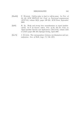BIBLIOGRAPHY 343
[Wad03] P. Wadler. Call-by-value is dual to call-by-name. In Proc. of
the 8th ACM SIGPLAN Int. Conf. on Functional programming
(ICFP’03), volume 38(9), pages 189–201. ACM Press, September
2003.
[Xi97] H. Xi. Weak and strong beta normalisations in typed lambda-
calculi. In P. de Groote, editor, Proc. of the 3th Int. Conf. on
Typed Lambda Calculus and Applications (TLCA’97), volume 1210
of LNCS, pages 390–404. Springer-Verlag, April 1997.
[Zuc74] J. Zucker. The correspondence between cut-elimination and nor-
malization. Ann. of Math. Logic, 7:1–156, 1974.
 