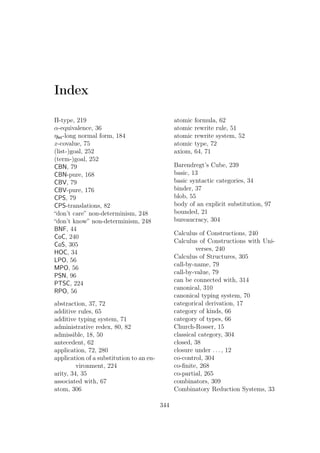 Index
Π-type, 219
α-equivalence, 36
ηlet-long normal form, 184
x-covalue, 75
(list-)goal, 252
(term-)goal, 252
CBN, 79
CBN-pure, 168
CBV, 79
CBV-pure, 176
CPS, 79
CPS-translations, 82
“don’t care” non-determinism, 248
“don’t know” non-determinism, 248
BNF, 44
CoC, 240
CoS, 305
HOC, 34
LPO, 56
MPO, 56
PSN, 96
PTSC, 224
RPO, 56
abstraction, 37, 72
additive rules, 65
additive typing system, 71
administrative redex, 80, 82
admissible, 18, 50
antecedent, 62
application, 72, 280
application of a substitution to an en-
vironment, 224
arity, 34, 35
associated with, 67
atom, 306
atomic formula, 62
atomic rewrite rule, 51
atomic rewrite system, 52
atomic type, 72
axiom, 64, 71
Barendregt’s Cube, 239
basic, 13
basic syntactic categories, 34
binder, 37
blob, 55
body of an explicit substitution, 97
bounded, 21
bureaucracy, 304
Calculus of Constructions, 240
Calculus of Constructions with Uni-
verses, 240
Calculus of Structures, 305
call-by-name, 79
call-by-value, 79
can be connected with, 314
canonical, 310
canonical typing system, 70
categorical derivation, 17
category of kinds, 66
category of types, 66
Church-Rosser, 15
classical category, 304
closed, 38
closure under . . . , 12
co-control, 304
co-ﬁnite, 268
co-partial, 265
combinators, 309
Combinatory Reduction Systems, 33
344
 