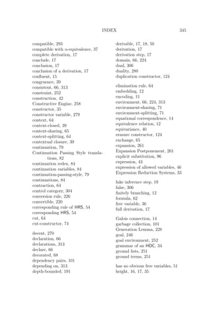 INDEX 345
compatible, 293
compatible with α-equivalence, 37
complete derivation, 17
conclude, 17
conclusion, 17
conclusion of a derivation, 17
conﬂuent, 15
congruence, 39
consistent, 66, 313
constraint, 252
construction, 42
Constructive Engine, 258
constructor, 35
constructor variable, 279
context, 64
context-closed, 39
context-sharing, 65
context-splitting, 64
contextual closure, 39
continuation, 79
Continuation Passing Style transla-
tions, 82
continuation redex, 84
continuation variables, 84
continuation-passing-style, 79
continuations, 84
contraction, 64
control category, 304
conversion rule, 226
convertible, 220
corresponding rule of HRS, 54
corresponding HRS, 54
cut, 64
cut-constructor, 74
decent, 270
declaration, 66
declarations, 313
declare, 66
decorated, 68
dependency pairs, 101
depending on, 313
depth-bounded, 191
derivable, 17, 18, 50
derivation, 17
derivation step, 17
domain, 66, 224
dual, 306
duality, 280
duplication constructor, 124
elimination rule, 64
embedding, 12
encoding, 11
environment, 66, 224, 313
environment-sharing, 71
environment-splitting, 71
equational correspondence, 14
equivalence relation, 12
equivariance, 40
erasure constructor, 124
exchange, 65
expansion, 261
Expansion Postponement, 261
explicit substitution, 96
expression, 43
expression of allowed variables, 46
Expression Reduction Systems, 33
fake inference step, 19
false, 306
ﬁnitely branching, 12
formula, 62
free variable, 36
full derivation, 17
Galois connection, 14
garbage collection, 101
Generation Lemma, 228
goal, 246
goal environment, 252
grammar of an HOC, 34
ground lists, 251
ground terms, 251
has no obvious free variables, 51
height, 16, 17, 35
 