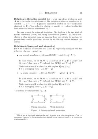 1.1. Relations 13
Deﬁnition 5 (Reduction modulo) Let ∼ be an equivalence relation on a set
A, let → be a reduction relation on A. The reduction relation → modulo ∼ on A,
denoted →∼, is ∼ · → · ∼. It provides a reduction relation on the ∼-equivalence
classes of A. If → is a reduction relation → modulo ∼, → alone is called the
basic reduction relation and denoted →b.1
We now present the notion of simulation. We shall use it for two kinds of
results: conﬂuence (below) and strong normalisation (section 1.2). While sim-
ulation is often presented using an mapping from one calculus to another, we
provide here a useful generalised version for an arbitrary relation between two
calculi.
Deﬁnition 6 (Strong and weak simulation)
Let R be a relation between two sets A and B, respectively equipped with the
reduction relations →A and →B.
• →B strongly simulates →A through R if (R−1
· →A) ⊆ (→+
B · R−1
).
In other words, for all M, M ∈ A and for all N ∈ B, if MRN and
M →A M then there is N ∈ B such that M RN and N →+
B N .
Notice that when R is a function, this implies R[→A] ⊆→+
B .
If it is a mapping, then →A ⊆ R−1
[→+
B ].
• →B weakly simulates →A through R if (R−1
· →A) ⊆ (→∗
B · R−1
).
In other words, for all M, M ∈ A and for all N ∈ B, if MRN and
M →A M then there is N ∈ B such that M RN and N →∗
B N .
Notice that when R is a function, this implies R[→A] ⊆→∗
B.
If it is a mapping, then →A ⊆ R−1
[→∗
B].
The notions are illustrated in Fig. 1.1.
M
A

R CQ N
B+

M
R CQ N
M
A

R CQ N
B∗

M
R CQ N
Strong simulation Weak simulation
Figure 1.1: Strong and weak simulation
1
This is not a functional notation that only depends on a reduction relation → on ∼-
equivalence classes of A, but a notation that depends on the construction of → as a reduction
relation modulo ∼.
 