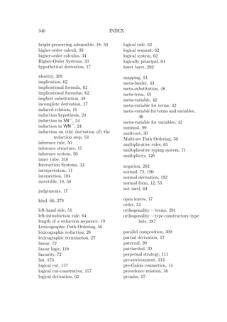 346 INDEX
height-preserving admissible, 18, 50
higher-order calculi, 33
higher-order calculus, 34
Higher-Order Systems, 33
hypothetical derivation, 17
identity, 309
implication, 62
implicational formula, 62
implicational formulae, 62
implicit substitution, 48
incomplete derivation, 17
induced relation, 11
induction hypothesis, 24
induction in SN→
, 24
induction in WN→
, 24
induction on (the derivation of) the
reduction step, 53
inference rule, 50
inference structure, 17
inference system, 50
inner tube, 316
Interaction Systems, 33
interpretation, 11
intersection, 104
invertible, 18, 50
judgements, 17
kind, 66, 279
left-hand side, 51
left-introduction rule, 64
length of a reduction sequence, 19
Lexicographic Path Ordering, 56
lexicographic reduction, 28
lexicographic termination, 27
linear, 72
linear logic, 118
linearity, 72
list, 173
logical cut, 157
logical cut-constructor, 157
logical derivation, 62
logical rule, 62
logical sequent, 62
logical system, 62
logically principal, 64
lower layer, 282
mapping, 11
meta-binder, 43
meta-substitution, 48
meta-term, 43
meta-variable, 42
meta-variable for terms, 42
meta-variable for terms and variables,
46
meta-variable for variables, 42
minimal, 99
multi-set, 30
Multi-set Path Ordering, 56
multiplicative rules, 65
multiplicative typing system, 71
multiplicity, 126
negation, 282
normal, 72, 190
normal derivation, 192
normal form, 12, 53
not used, 64
open leaves, 17
order, 34
orthogonality —terms, 291
orthogonality —type constructors/type
lists, 287
parallel composition, 309
partial derivation, 17
paternal, 20
patriarchal, 20
perpetual strategy, 111
pre-environment, 313
pre-Galois connection, 14
precedence relation, 56
premiss, 17
 