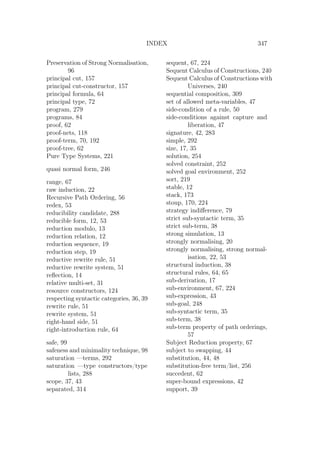 INDEX 347
Preservation of Strong Normalisation,
96
principal cut, 157
principal cut-constructor, 157
principal formula, 64
principal type, 72
program, 279
programs, 84
proof, 62
proof-nets, 118
proof-term, 70, 192
proof-tree, 62
Pure Type Systems, 221
quasi normal form, 246
range, 67
raw induction, 22
Recursive Path Ordering, 56
redex, 53
reducibility candidate, 288
reducible form, 12, 53
reduction modulo, 13
reduction relation, 12
reduction sequence, 19
reduction step, 19
reductive rewrite rule, 51
reductive rewrite system, 51
reﬂection, 14
relative multi-set, 31
resource constructors, 124
respecting syntactic categories, 36, 39
rewrite rule, 51
rewrite system, 51
right-hand side, 51
right-introduction rule, 64
safe, 99
safeness and minimality technique, 98
saturation —terms, 292
saturation —type constructors/type
lists, 288
scope, 37, 43
separated, 314
sequent, 67, 224
Sequent Calculus of Constructions, 240
Sequent Calculus of Constructions with
Universes, 240
sequential composition, 309
set of allowed meta-variables, 47
side-condition of a rule, 50
side-conditions against capture and
liberation, 47
signature, 42, 283
simple, 292
size, 17, 35
solution, 254
solved constraint, 252
solved goal environment, 252
sort, 219
stable, 12
stack, 173
stoup, 170, 224
strategy indiﬀerence, 79
strict sub-syntactic term, 35
strict sub-term, 38
strong simulation, 13
strongly normalising, 20
strongly normalising, strong normal-
isation, 22, 53
structural induction, 38
structural rules, 64, 65
sub-derivation, 17
sub-environment, 67, 224
sub-expression, 43
sub-goal, 248
sub-syntactic term, 35
sub-term, 38
sub-term property of path orderings,
57
Subject Reduction property, 67
subject to swapping, 44
substitution, 44, 48
substitution-free term/list, 256
succedent, 62
super-bound expressions, 42
support, 39
 