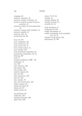 348 INDEX
swapping, 36
syntactic categories, 34
syntactic category of binders, 41
syntactic category of super-bound ex-
pressions, 41
syntactic category of term-expressions,
42
syntactic category with variables, 34
syntactic equality, 35
syntactic term, 35
syntax-directed, 248
term, 37, 279
term complexity, 126
term constructor, 35
term rewrite rule, 51
term rewrite system, 51
term variable, 279
term-irrelevantly admissible, 69
terminating, termination, 22, 53
thinning, 227
total, 11
transitive induction in SN→
, 26
translation, 11
true, 306
tube extension, 316
tube fusion, 316
tube loading, 316
typable category, 66
type, 66, 280
type constructor, 279
type list, 279
type variable, 70
type with intersections, 104
typing category, 66
typing derivation, 67
typing rule, 67
typing system, 67
unconditional, 68
uniﬁcation, 250
updating operation, 263
upper layer, 280
values, 73, 75, 84
variable, 34
variable binding, 33
variable category, 35
variable-free, 34
weak simulation, 13
weakening, 64, 227
weakly normalising, 21
weakly normalising, weak normalisa-
tion, 22, 53
well-form environment, 284
well-formed, 70, 190
 