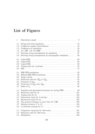 List of Figures
1 Dependency graph . . . . . . . . . . . . . . . . . . . . . . . . . . 8
1.1 Strong and weak simulation . . . . . . . . . . . . . . . . . . . . . 13
1.2 Conﬂuence implies Church-Rosser . . . . . . . . . . . . . . . . . . 16
1.3 Conﬂuence by simulation . . . . . . . . . . . . . . . . . . . . . . . 16
1.4 M ∈ SN→
but M ∈ BN→
. . . . . . . . . . . . . . . . . . . . . . . 22
1.5 Deriving strong normalisation by simulation . . . . . . . . . . . . 27
1.6 Deriving strong normalisation by lexicographic simulation . . . . . 30
2.1 Logical NJi . . . . . . . . . . . . . . . . . . . . . . . . . . . . . . . 63
2.2 Logical G1ii . . . . . . . . . . . . . . . . . . . . . . . . . . . . . . 63
2.3 Logical G3ii . . . . . . . . . . . . . . . . . . . . . . . . . . . . . . 63
2.4 Typing rules for λ-calculus . . . . . . . . . . . . . . . . . . . . . . 73
2.5 G3ii . . . . . . . . . . . . . . . . . . . . . . . . . . . . . . . . . . . 75
3.1 CBV CPS-translations . . . . . . . . . . . . . . . . . . . . . . . . . 82
3.2 Reﬁned CBV CPS-translations . . . . . . . . . . . . . . . . . . . . 83
3.3 Target calculi . . . . . . . . . . . . . . . . . . . . . . . . . . . . . 85
3.4 Reduction rules for λR
CPS  λF
CPS . . . . . . . . . . . . . . . . . . . 85
3.5 Grammar of λ+
CPS . . . . . . . . . . . . . . . . . . . . . . . . . . . 86
3.6 Projection of λ+
CPS onto λF
CPS . . . . . . . . . . . . . . . . . . . . . 87
3.7 Rules of λC . . . . . . . . . . . . . . . . . . . . . . . . . . . . . . 89
4.1 Standard and generalised situations for stating PSN . . . . . . . . 96
4.2 Reduction rules for λx . . . . . . . . . . . . . . . . . . . . . . . . 101
4.3 Typing rules for λx . . . . . . . . . . . . . . . . . . . . . . . . . . 104
4.4 Intersection types for λ-calculus . . . . . . . . . . . . . . . . . . . 104
4.5 Intersection types for λx . . . . . . . . . . . . . . . . . . . . . . . 105
4.6 The general technique to prove that M ∈ SN . . . . . . . . . . . . 108
4.7 Relation between λ?
 λI . . . . . . . . . . . . . . . . . . . . . . 110
4.8 A reduction strategy for λ?
. . . . . . . . . . . . . . . . . . . . . . 112
5.1 Congruence equations for λlxr-terms . . . . . . . . . . . . . . . . . 121
5.2 Reduction rules for λlxr-terms . . . . . . . . . . . . . . . . . . . . 123
5.3 Multiplicity . . . . . . . . . . . . . . . . . . . . . . . . . . . . . . 126
349
 