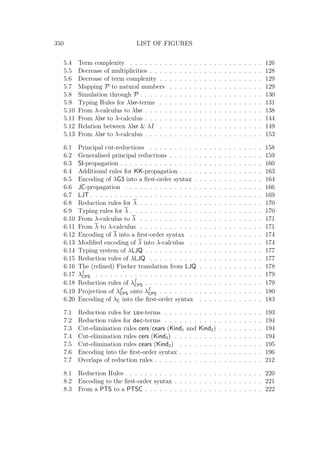 350 LIST OF FIGURES
5.4 Term complexity . . . . . . . . . . . . . . . . . . . . . . . . . . . 126
5.5 Decrease of multiplicities . . . . . . . . . . . . . . . . . . . . . . . 128
5.6 Decrease of term complexity . . . . . . . . . . . . . . . . . . . . . 129
5.7 Mapping P to natural numbers . . . . . . . . . . . . . . . . . . . 129
5.8 Simulation through P . . . . . . . . . . . . . . . . . . . . . . . . . 130
5.9 Typing Rules for λlxr-terms . . . . . . . . . . . . . . . . . . . . . 131
5.10 From λ-calculus to λlxr . . . . . . . . . . . . . . . . . . . . . . . . 138
5.11 From λlxr to λ-calculus . . . . . . . . . . . . . . . . . . . . . . . . 144
5.12 Relation between λlxr  λI . . . . . . . . . . . . . . . . . . . . . 149
5.13 From λlxr to λ-calculus . . . . . . . . . . . . . . . . . . . . . . . . 153
6.1 Principal cut-reductions . . . . . . . . . . . . . . . . . . . . . . . 158
6.2 Generalised principal reductions . . . . . . . . . . . . . . . . . . . 159
6.3 SI-propagation . . . . . . . . . . . . . . . . . . . . . . . . . . . . . 160
6.4 Additional rules for KK-propagation . . . . . . . . . . . . . . . . . 163
6.5 Encoding of λG3 into a ﬁrst-order syntax . . . . . . . . . . . . . . 164
6.6 JC-propagation . . . . . . . . . . . . . . . . . . . . . . . . . . . . 166
6.7 LJT . . . . . . . . . . . . . . . . . . . . . . . . . . . . . . . . . . . 169
6.8 Reduction rules for λ . . . . . . . . . . . . . . . . . . . . . . . . . 170
6.9 Typing rules for λ . . . . . . . . . . . . . . . . . . . . . . . . . . . 170
6.10 From λ-calculus to λ . . . . . . . . . . . . . . . . . . . . . . . . . 171
6.11 From λ to λ-calculus . . . . . . . . . . . . . . . . . . . . . . . . . 171
6.12 Encoding of λ into a ﬁrst-order syntax . . . . . . . . . . . . . . . 174
6.13 Modiﬁed encoding of λ into λ-calculus . . . . . . . . . . . . . . . 174
6.14 Typing system of λLJQ . . . . . . . . . . . . . . . . . . . . . . . . 177
6.15 Reduction rules of λLJQ . . . . . . . . . . . . . . . . . . . . . . . 177
6.16 The (reﬁned) Fischer translation from LJQ . . . . . . . . . . . . . 178
6.17 λf
CPS . . . . . . . . . . . . . . . . . . . . . . . . . . . . . . . . . . 179
6.18 Reduction rules of λf
CPS . . . . . . . . . . . . . . . . . . . . . . . . 179
6.19 Projection of λF
CPS onto λf
CPS . . . . . . . . . . . . . . . . . . . . . 180
6.20 Encoding of λC into the ﬁrst-order syntax . . . . . . . . . . . . . 183
7.1 Reduction rules for inv-terms . . . . . . . . . . . . . . . . . . . . 193
7.2 Reduction rules for dec-terms . . . . . . . . . . . . . . . . . . . . 194
7.3 Cut-elimination rules cers/cears (Kind1 and Kind2) . . . . . . . . . 194
7.4 Cut-elimination rules cers (Kind3) . . . . . . . . . . . . . . . . . . 194
7.5 Cut-elimination rules cears (Kind3) . . . . . . . . . . . . . . . . . 195
7.6 Encoding into the ﬁrst-order syntax . . . . . . . . . . . . . . . . . 196
7.7 Overlaps of reduction rules . . . . . . . . . . . . . . . . . . . . . . 212
8.1 Reduction Rules . . . . . . . . . . . . . . . . . . . . . . . . . . . . 220
8.2 Encoding to the ﬁrst-order syntax . . . . . . . . . . . . . . . . . . 221
8.3 From a PTS to a PTSC . . . . . . . . . . . . . . . . . . . . . . . . 222
 