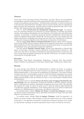 Abstract
At the heart of the connections between Proof Theory and Type Theory, the Curry-Howard
correspondence provides proof-terms with computational features and equational theories, i.e.
notions of normalisation and equivalence. This dissertation contributes to extend its framework
in the directions of proof-theoretic formalisms (such as sequent calculus) that are appealing for
logical purposes like proof-search, powerful systems beyond propositional logic such as type
theories, and classical (rather than intuitionistic) reasoning.
Part I is entitled Proof-terms for Intuitionistic Implicational Logic. Its contribu-
tions use rewriting techniques on proof-terms for natural deduction (λ-calculus) and sequent
calculus, and investigate normalisation and cut-elimination, with call-by-name and call-by-value
semantics. In particular, it introduces proof-term calculi for multiplicative natural deduction
and for the depth-bounded sequent calculus G4. The former gives rise to the calculus λlxr with
explicit substitutions, weakenings and contractions that reﬁnes the λ-calculus and β-reduction,
and preserves strong normalisation with a full notion of composition of substitutions.
Part II, entitled Type Theory in Sequent Calculus develops a theory of Pure Type Se-
quent Calculi (PTSC), which are sequent calculi that are equivalent (with respect to provability
and normalisation) to Pure Type Systems but better suited for proof-search, in connection with
proof-assistant tactics and proof-term enumeration algorithms.
Part III, entitled Towards Classical Logic, presents some approaches to classical type
theory. In particular it develops a sequent calculus for a classical version of System Fω. Be-
yond such a type theory, the notion of equivalence of classical proofs becomes crucial and, with
such a notion based on parallel rewriting in the Calculus of Structures, we compute canonical
representatives of equivalent proofs.
Keywords:
Proof Theory, Type Theory, Normalisation, Equivalence, λ-calculus, Pure Type Systems,
Sequent Calculus, Cut-elimination, Proof-search, Classical logic, Call-by-name, Call-by-value
Résumé
Au coeur des liens entre Théorie de la Démonstration et Théorie des Types, la correspon-
dance de Curry-Howard fournit des termes de preuves aux aspects calculatoires et équipés de
théories équationnelles, i.e. des notions de normalisation et d’équivalence. Cette thèse contribue
à étendre son cadre à des formalismes (comme le calcul des séquents) appropriés à des consid-
érations d’ordre logique comme la recherche de preuve, à des systèmes expressifs dépassant la
logique propositionnelle comme des théories des types, et aux raisonnements classiques plutôt
qu’intuitionistes.
La première partie est intitulée Termes de Preuve pour la Logique Intuitioniste Im-
plicationnelle, avec des contributions en déduction naturelle et calcul des séquents, normali-
sation et élimination des coupures, sémantiques en appel par nom et par valeur. En particulier
elle introduit des calculs de termes de preuve pour le calcul des séquents depth-bounded G4
et la déduction naturelle multiplicative. Cette dernière donne lieu à un calcul de substitutions
explicites avec aﬀaiblissements et contractions, qui raﬃne la β-réduction.
La deuxième partie, intitulée Théorie des Types en Calcul des Séquents, développe
une théorie des Pure Type Sequent Calculi, équivalents aux Systèmes de Types Purs mais mieux
adaptés à la recherche de preuve.
La troisième partie, intitulée Vers la Logique Classique, étudie des approches à la
Théorie des Types classique. Elle développe un calcul des séquents pour une version classique
du SystèmeFω. Une approche à la question de l’équivalence de preuves classiques est de calculer
les représentants canoniques de preuves équivalentes dans le cadre du Calcul des Structures.
 