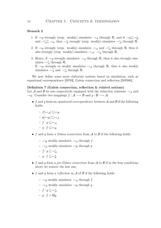 14 Chapter 1. Concepts  terminology
Remark 2
1. If →B strongly (resp. weakly) simulates →A through R, and if →B⊆→B
and →A⊆→A, then →B strongly (resp. weakly) simulates →A through R.
2. If →B strongly (resp. weakly) simulates →A and →A through R, then it
also strongly (resp. weakly) simulates →A · →A through R.
3. Hence, if →B strongly simulates →A through R, then it also strongly sim-
ulates →+
A through R.
If →B strongly or weakly simulates →A through R, then it also weakly
simulates →+
A and →∗
A through R.
We now deﬁne some more elaborate notions based on simulation, such as
equational correspondence [SF93], Galois connection and reﬂection [MSS86].
Deﬁnition 7 (Galois connection, reﬂection  related notions)
Let A and B be sets respectively equipped with the reduction relations →A and
→B. Consider two mappings f : A −→ B and g : B −→ A.
• f and g form an equational correspondence between A and B if the following
holds:
– f[↔A] ⊆↔B
– g[↔B] ⊆↔A
– f · g ⊆↔A
– g · f ⊆↔B
• f and g form a Galois connection from A to B if the following holds:
– →B weakly simulates →A through f
– →A weakly simulates →B through g
– f · g ⊆→∗
A
– g · f ⊆←∗
B
• f and g form a pre-Galois connection from A to B if in the four conditions
above we remove the last one.
• f and g form a reﬂection in A of B if the following holds:
– →B weakly simulates →A through f
– →A weakly simulates →B through g
– f · g ⊆→∗
A
– g · f = IdB
 