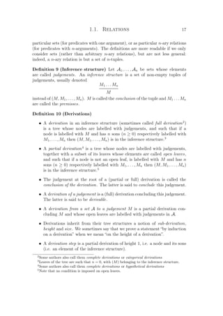 1.1. Relations 17
particular sets (for predicates with one argument), or as particular n-ary relations
(for predicates with n-arguments). The deﬁnitions are more readable if we only
consider sets (rather than arbitrary n-ary relations), but are not less general:
indeed, a n-ary relation is but a set of n-tuples.
Deﬁnition 9 (Inference structure) Let A1, . . . , An be sets whose elements
are called judgements. An inference structure is a set of non-empty tuples of
judgements, usually denoted
M1 . . . Mn
M
instead of (M, M1, . . . , Mn). M is called the conclusion of the tuple and M1 . . . Mn
are called the premisses.
Deﬁnition 10 (Derivations)
• A derivation in an inference structure (sometimes called full derivation2
)
is a tree whose nodes are labelled with judgements, and such that if a
node is labelled with M and has n sons (n ≥ 0) respectively labelled with
M1, . . . , Mn then (M, M1, . . . , Mn) is in the inference structure.3
• A partial derivation4
is a tree whose nodes are labelled with judgements,
together with a subset of its leaves whose elements are called open leaves,
and such that if a node is not an open leaf, is labelled with M and has n
sons (n ≥ 0) respectively labelled with M1, . . . , Mn then (M, M1, . . . , Mn)
is in the inference structure.5
• The judgement at the root of a (partial or full) derivation is called the
conclusion of the derivation. The latter is said to conclude this judgement.
• A derivation of a judgement is a (full) derivation concluding this judgement.
The latter is said to be derivable.
• A derivation from a set A to a judgement M is a partial derivation con-
cluding M and whose open leaves are labelled with judgements in A.
• Derivations inherit from their tree structures a notion of sub-derivation,
height and size. We sometimes say that we prove a statement “by induction
on a derivation” when we mean “on the height of a derivation”.
• A derivation step is a partial derivation of height 1, i.e. a node and its sons
(i.e. an element of the inference structure).
2
Some authors also call them complete derivations or categorical derivations
3
Leaves of the tree are such that n = 0, with (M) belonging to the inference structure.
4
Some authors also call them complete derivations or hypothetical derivations
5
Note that no condition is imposed on open leaves.
 