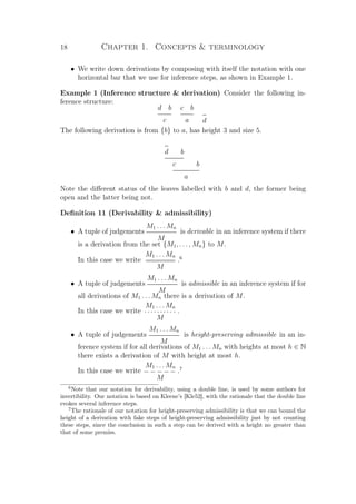 18 Chapter 1. Concepts  terminology
• We write down derivations by composing with itself the notation with one
horizontal bar that we use for inference steps, as shown in Example 1.
Example 1 (Inference structure  derivation) Consider the following in-
ference structure:
d b
c
c b
a d
The following derivation is from {b} to a, has height 3 and size 5.
d b
c b
a
Note the diﬀerent status of the leaves labelled with b and d, the former being
open and the latter being not.
Deﬁnition 11 (Derivability  admissibility)
• A tuple of judgements
M1 . . . Mn
M
is derivable in an inference system if there
is a derivation from the set {M1, . . . , Mn} to M.
In this case we write
M1 . . . Mn
========
M
.6
• A tuple of judgements
M1 . . . Mn
M
is admissible in an inference system if for
all derivations of M1 . . . Mn there is a derivation of M.
In this case we write
M1 . . . Mn
· · · · · · · · · ·
M
.
• A tuple of judgements
M1 . . . Mn
M
is height-preserving admissible in an in-
ference system if for all derivations of M1 . . . Mn with heights at most h ∈ N
there exists a derivation of M with height at most h.
In this case we write
M1 . . . Mn
− − − −−
M
.7
6
Note that our notation for derivability, using a double line, is used by some authors for
invertibility. Our notation is based on Kleene’s [Kle52], with the rationale that the double line
evokes several inference steps.
7
The rationale of our notation for height-preserving admissibility is that we can bound the
height of a derivation with fake steps of height-preserving admissibility just by not counting
these steps, since the conclusion in such a step can be derived with a height no greater than
that of some premiss.
 