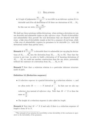 1.1. Relations 19
• A tuple of judgements
M1 . . . Mn
M
is invertible in an inference system if it is
derivable and if for all derivations of M there are derivations of M1 . . . Mn.
In this case we write
M1 . . . Mn
M
.8
We shall use these notations within derivations: when writing a derivation we can
use derivable and admissible tuples as fake inference steps. Proofs of derivability
and admissibility then provide the real derivations that are denoted with fake
steps: a fake step of derivability stands in fact for a sequence of real steps, while
a fake step of admissibility requires its premisses to be derivable (i.e. with full
derivations rather than partial ones).
Remark 6 If
M1 . . . Mn
M
is derivable then it is admissible (we can plug the deriva-
tions of M1,. . . , Mn into the derivation from M1,. . . , Mn to M). Note that the
reverse is not true: in order to build a derivation of M knowing derivations of
M1,. . . , Mn we could use another construction than the one above, potentially
without the existence of a derivation from M1,. . . , Mn to M.
Remark 7 Note that a reduction relation is a particular inference structure
made of pairs.
Deﬁnition 12 (Reduction sequence)
• A reduction sequence is a partial derivation in a reduction relation →, and
we often write M → · · · → N instead of
M
...
N
. In that case we also say
reduction step instead of inference step. Note that M →∗
N is then the
same as
M
==
N
.
• The height of a reduction sequence is also called its length.
Remark 8 Note that M →n
N if and only if there is a reduction sequence of
length n from M to N.
8
The rationale of our notation for invertibility is that derivability of the conclusion is equiv-
alent to the derivability of the premisses.
 