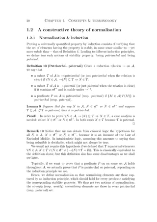 20 Chapter 1. Concepts  terminology
1.2 A constructive theory of normalisation
1.2.1 Normalisation  induction
Proving a universally quantiﬁed property by induction consists of verifying that
the set of elements having the property is stable, in some sense similar to —yet
more subtle than— that of Deﬁnition 4. Leading to diﬀerent induction principles,
we deﬁne two such notions of stability property: being patriarchal and being
paternal.
Deﬁnition 13 (Patriarchal, paternal) Given a reduction relation → on A,
we say that
• a subset T of A is →-patriarchal (or just patriarchal when the relation is
clear) if ∀N ∈ A, →(N) ⊆ T ⇒ N ∈ T .
• a subset T of A is →-paternal (or just paternal when the relation is clear)
if it contains nf→
and is stable under →−1
.
• a predicate P on A is patriarchal (resp. paternal) if {M ∈ A| P(M)} is
patriarchal (resp. paternal).
Lemma 9 Suppose that for any N in A, N ∈ rf→
or N ∈ nf→
and suppose
T ⊆ A. If T is paternal, then it is patriarchal.
Proof: In order to prove ∀N ∈ A, →(N) ⊆ T ⇒ N ∈ T , a case analysis is
needed: either N ∈ rf→
or N ∈ nf→
. In both cases N ∈ T because T is paternal.
P
Remark 10 Notice that we can obtain from classical logic the hypothesis for
all N in A, N ∈ rf→
or N ∈ nf→
, because it is an instance of the Law of
Excluded Middle. In intuitionistic logic, assuming this amounts to saying that
being reducible is decidable, which might not always be true.
We would not require this hypothesis if we deﬁned that T is paternal whenever
∀N ∈ A, N ∈ T ∨ (N ∈ rf→
∧ ( →(N) ∩ T = ∅)). This is classically equivalent to
the deﬁnition above, but this deﬁnition also has some disadvantages as we shall
see later.
Typically, if we want to prove that a predicate P on on some set A holds
throughout A, we actually prove that P is patriarchal or paternal, depending on
the induction principle we use.
Hence, we deﬁne normalisation so that normalising elements are those cap-
tured by an induction principle, which should hold for every predicate satisfying
the corresponding stability property. We thus get two notions of normalisation:
the strongly (resp. weakly) normalising elements are those in every patriarchal
(resp. paternal) set.
 