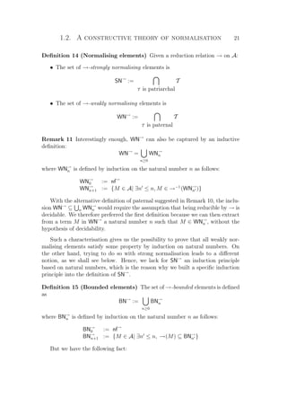 1.2. A constructive theory of normalisation 21
Deﬁnition 14 (Normalising elements) Given a reduction relation → on A:
• The set of →-strongly normalising elements is
SN→
:=
T is patriarchal
T
• The set of →-weakly normalising elements is
WN→
:=
T is paternal
T
Remark 11 Interestingly enough, WN→
can also be captured by an inductive
deﬁnition:
WN→
=
n≥0
WN→
n
where WN→
n is deﬁned by induction on the natural number n as follows:
WN→
0 := nf→
WN→
n+1 := {M ∈ A| ∃n ≤ n, M ∈ →−1
(WN→
n )}
With the alternative deﬁnition of paternal suggested in Remark 10, the inclu-
sion WN→
⊆ n WN→
n would require the assumption that being reducible by → is
decidable. We therefore preferred the ﬁrst deﬁnition because we can then extract
from a term M in WN→
a natural number n such that M ∈ WN→
n , without the
hypothesis of decidability.
Such a characterisation gives us the possibility to prove that all weakly nor-
malising elements satisfy some property by induction on natural numbers. On
the other hand, trying to do so with strong normalisation leads to a diﬀerent
notion, as we shall see below. Hence, we lack for SN→
an induction principle
based on natural numbers, which is the reason why we built a speciﬁc induction
principle into the deﬁnition of SN→
.
Deﬁnition 15 (Bounded elements) The set of →-bounded elements is deﬁned
as
BN→
:=
n≥0
BN→
n
where BN→
n is deﬁned by induction on the natural number n as follows:
BN→
0 := nf→
BN→
n+1 := {M ∈ A| ∃n ≤ n, →(M) ⊆ BN→
n }
But we have the following fact:
 