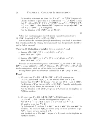 24 Chapter 1. Concepts  terminology
For the third statement, we prove that T = nf→
∪ →−1
(WN→
) is paternal:
Clearly, it suﬃces to prove that it is stable under →−1
. Let P, Q ∈ A such
that P → Q and Q ∈ T . If Q ∈ nf→
⊆ WN→
, then P ∈ →−1
(WN→
) ⊆ T .
If Q ∈ →−1
(WN→
), then, because WN→
is paternal, we get Q ∈ WN→
, so
that P ∈ →−1
(WN→
) ⊆ T as required.
Now by deﬁnition of M ∈ WN→
, we get M ∈ T .
P
Notice that this lemma gives the well-known characterisation of SN→
:
M ∈ SN→
if and only if ∀N ∈ →(M), N ∈ SN→
.
Now we reﬁne the induction principle immediately contained in the deﬁni-
tion of normalisation by relaxing the requirement that the predicate should be
patriarchal or paternal:
Theorem 18 (Induction principle) Given a predicate P on A,
1. Suppose ∀M ∈ SN→
, (∀N ∈ →(M), P(N)) ⇒ P(M).
Then ∀M ∈ SN→
, P(M).
2. Suppose ∀M ∈ WN→
, (M ∈ nf→
∨ ∃N ∈ →(M), P(N)) ⇒ P(M).
Then ∀M ∈ WN→
, P(M).
When we use this theorem to prove a statement P(M) for all M in SN→
(resp.
WN→
), we just add (∀N ∈ →(M), P(N)) (resp. M ∈ nf→
∨ ∃N ∈ →(M), P(N))
to the assumptions, which we call the induction hypothesis.
We say that we prove the statement by induction in SN→
(resp. in WN→
).
Proof:
1. We prove that T = {M ∈ A| M ∈ SN→
⇒ P(M)} is patriarchal.
Let N ∈ A such that →(N) ⊆ T . We want to prove that N ∈ T :
Suppose that N ∈ SN→
. By Lemma 17 we get that ∀R ∈ →(N), R ∈ SN→
.
By deﬁnition of T we then get ∀R ∈ →(N), P(R). From the main hypoth-
esis we get P(N). Hence, we have shown N ∈ T .
Now by deﬁnition of M ∈ SN→
, we get M ∈ T , which can be simpliﬁed as
P(M) as required.
2. We prove that T = {M ∈ A| M ∈ WN→
∧ P(M)} is paternal.
Let N ∈ nf→
⊆ WN→
. By the main hypothesis we get P(N).
Now let N ∈ →−1
(T ), that is, there is R ∈ T such that N → R.
We want to prove that N ∈ T :
By deﬁnition of T , we have R ∈ WN→
, so N ∈ WN→
(because WN→
is
paternal). We also have P(R), so we can apply the main hypothesis to get
P(N). Hence, we have shown N ∈ T .
Now by deﬁnition of M ∈ WN→
, we get M ∈ T , which can be simpliﬁed as
P(M) as required.
 