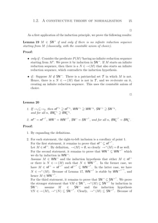 1.2. A constructive theory of normalisation 25
P
As a ﬁrst application of the induction principle, we prove the following results:
Lemma 19 M ∈ SN→
if and only if there is no inﬁnite reduction sequence
starting from M (classically, with the countable axiom of choice).
Proof:
• only if : Consider the predicate P(M) “having no inﬁnite reduction sequence
starting from M”. We prove it by induction in SN→
. If M starts an inﬁnite
reduction sequence, then there is a N ∈ →(M) that also starts an inﬁnite
reduction sequence, which contradicts the induction hypothesis.
• if : Suppose M ∈ SN→
. There is a patriarchal set T in which M is not.
Hence, there is a N ∈ → (M) that is not in T , and we re-iterate on it,
creating an inﬁnite reduction sequence. This uses the countable axiom of
choice.
P
Lemma 20
1. If →1⊆→2, then nf→1
⊇ nf→2
, WN→1
⊇ WN→2
, SN→1
⊇ SN→2
,
and for all n, BN→1
n ⊇ BN→2
n .
2. nf→
= nf→+
, WN→
= WN→+
, SN→
= SN→+
, and for all n, BN→+
n = BN→
n .
Proof:
1. By expanding the deﬁnitions.
2. For each statement, the right-to-left inclusion is a corollary of point 1.
For the ﬁrst statement, it remains to prove that nf→
⊆ nf→+
.
Let M ∈ nf→
. By deﬁnition, →(M) = ∅, so clearly →+
(M) = ∅ as well.
For the second statement, it remains to prove that WN→
⊆ WN→+
which
we do by induction in WN→
:
Assume M ∈ WN→
and the induction hypothesis that either M ∈ nf→
or there is N ∈ → (M) such that N ∈ WN→+
. In the former case, we
have M ∈ nf→
= nf→+
and nf→+
⊆ WN→+
. In the latter case, we have
N ∈ →+
(M). Because of Lemma 17, WN→+
is stable by WN→+−1
, and
hence M ∈ WN→+
.
For the third statement, it remains to prove that SN→
⊆ SN→+
. We prove
the stronger statement that ∀M ∈ SN→
, →∗
(M) ⊆ SN→+
by induction in
SN→
: assume M ∈ SN→
and the induction hypothesis
∀N ∈ → (M), →∗
(N) ⊆ SN→+
. Clearly, →+
(M) ⊆ SN→+
. Because of
 