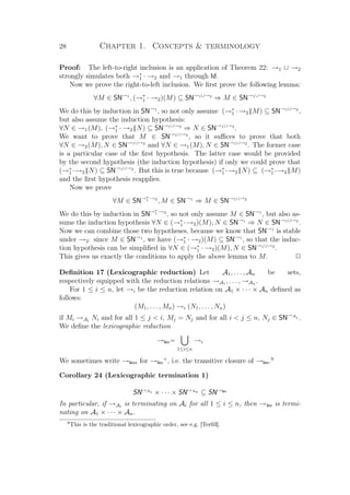 28 Chapter 1. Concepts  terminology
Proof: The left-to-right inclusion is an application of Theorem 22: →1 ∪ →2
strongly simulates both →∗
1 · →2 and →1 through Id.
Now we prove the right-to-left inclusion. We ﬁrst prove the following lemma:
∀M ∈ SN→1
, (→∗
1 · →2)(M) ⊆ SN→1∪→2
⇒ M ∈ SN→1∪→2
We do this by induction in SN→1
, so not only assume (→∗
1 · →2)(M) ⊆ SN→1∪→2
,
but also assume the induction hypothesis:
∀N ∈ →1(M), (→∗
1 · →2)(N) ⊆ SN→1∪→2
⇒ N ∈ SN→1∪→2
.
We want to prove that M ∈ SN→1∪→2
, so it suﬃces to prove that both
∀N ∈ →2(M), N ∈ SN→1∪→2
and ∀N ∈ →1(M), N ∈ SN→1∪→2
. The former case
is a particular case of the ﬁrst hypothesis. The latter case would be provided
by the second hypothesis (the induction hypothesis) if only we could prove that
(→∗
1 ·→2)(N) ⊆ SN→1∪→2
. But this is true because (→∗
1 ·→2)(N) ⊆ (→∗
1 ·→2)(M)
and the ﬁrst hypothesis reapplies.
Now we prove
∀M ∈ SN→∗
1·→2
, M ∈ SN→1
⇒ M ∈ SN→1∪→2
We do this by induction in SN→∗
1·→2
, so not only assume M ∈ SN→1
, but also as-
sume the induction hypothesis ∀N ∈ (→∗
1 ·→2)(M), N ∈ SN→1
⇒ N ∈ SN→1∪→2
.
Now we can combine those two hypotheses, because we know that SN→1
is stable
under →2: since M ∈ SN→1
, we have (→∗
1 · →2)(M) ⊆ SN→1
, so that the induc-
tion hypothesis can be simpliﬁed in ∀N ∈ (→∗
1 · →2)(M), N ∈ SN→1∪→2
.
This gives us exactly the conditions to apply the above lemma to M. P
Deﬁnition 17 (Lexicographic reduction) Let A1, . . . , An be sets,
respectively equipped with the reduction relations →A1 , . . . , →An .
For 1 ≤ i ≤ n, let →i be the reduction relation on A1 × · · · × An deﬁned as
follows:
(M1, . . . , Mn) →i (N1, . . . , Nn)
if Mi →Ai
Ni and for all 1 ≤ j  i, Mj = Nj and for all i  j ≤ n, Nj ∈ SN→Aj .
We deﬁne the lexicographic reduction
→lex=
1≤i≤n
→i
We sometimes write →lexx for →lex
+
, i.e. the transitive closure of →lex.9
Corollary 24 (Lexicographic termination 1)
SN→A1 × · · · × SN→An ⊆ SN→lex
In particular, if →Ai
is terminating on Ai for all 1 ≤ i ≤ n, then →lex is termi-
nating on A1 × · · · × An.
9
This is the traditional lexicographic order, see e.g. [Ter03].
 