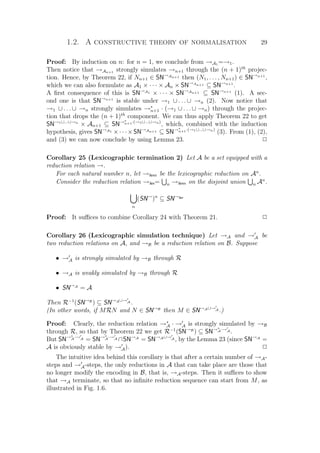 1.2. A constructive theory of normalisation 29
Proof: By induction on n: for n = 1, we conclude from →A1 =→1.
Then notice that →An+1 strongly simulates →n+1 through the (n + 1)th
projec-
tion. Hence, by Theorem 22, if Nn+1 ∈ SN→An+1 then (N1, . . . , Nn+1) ∈ SN→n+1
,
which we can also formulate as A1 × · · · × An × SN→An+1 ⊆ SN→n+1
.
A ﬁrst consequence of this is SN→A1 × · · · × SN→An+1 ⊆ SN→n+1
(1). A sec-
ond one is that SN→n+1
is stable under →1 ∪ . . . ∪ →n (2). Now notice that
→1 ∪ . . . ∪ →n strongly simulates →∗
n+1 · (→1 ∪ . . . ∪ →n) through the projec-
tion that drops the (n + 1)th
component. We can thus apply Theorem 22 to get
SN→1∪...∪→n
× An+1 ⊆ SN→∗
n+1·(→1∪...∪→n)
, which, combined with the induction
hypothesis, gives SN→A1 ×· · ·×SN→An+1 ⊆ SN→∗
n+1·(→1∪...∪→n)
(3). From (1), (2),
and (3) we can now conclude by using Lemma 23. P
Corollary 25 (Lexicographic termination 2) Let A be a set equipped with a
reduction relation →.
For each natural number n, let →lexn be the lexicographic reduction on An
.
Consider the reduction relation →lex= n →lexn on the disjoint union n An
.
n
(SN→
)n
⊆ SN→lex
Proof: It suﬃces to combine Corollary 24 with Theorem 21. P
Corollary 26 (Lexicographic simulation technique) Let →A and →A be
two reduction relations on A, and →B be a reduction relation on B. Suppose
• →A is strongly simulated by →B through R
• →A is weakly simulated by →B through R
• SN→A
= A
Then R−1
(SN→B
) ⊆ SN→A∪→A .
(In other words, if MRN and N ∈ SN→B
then M ∈ SN→A∪→A .)
Proof: Clearly, the reduction relation →∗
A · →A is strongly simulated by →B
through R, so that by Theorem 22 we get R−1
(SN→B
) ⊆ SN→∗
A·→A .
But SN→∗
A·→A = SN→∗
A·→A ∩SN→A
= SN→A∪→A , by the Lemma 23 (since SN→A
=
A is obviously stable by →A). P
The intuitive idea behind this corollary is that after a certain number of →A-
steps and →A-steps, the only reductions in A that can take place are those that
no longer modify the encoding in B, that is, →A-steps. Then it suﬃces to show
that →A terminate, so that no inﬁnite reduction sequence can start from M, as
illustrated in Fig. 1.6.
 