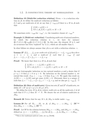 1.2. A constructive theory of normalisation 31
Deﬁnition 19 (Multi-Set reduction relation) Given → is a reduction rela-
tion on A, we deﬁne the multi-set reduction as follows:
if f and g are multi-sets of A, we say that f →mul g if there is a M in A such
that
f(M) = g(M) + 1
∀N ∈ A, f(N)  g(N) ⇒ M → N
We sometimes write →mull for →mul
+
, i.e. the transitive closure of →mul.10
Example 2 (Multi-set reduction) Considering multi-sets of natural numbers,
for which the reduction relation is , we have for instance
{{5, 7, 3, 5, 1, 3}}mul{{4, 3, 1, 7, 3, 5, 1, 3}}. In this case, the element M is 5, and
an occurrence has been “replaced” by 4, 3, 1, which are all smaller than 5.
In what follows we always assume that A is a set with a reduction relation →.
Lemma 27 If f1, . . . , fn, g are multi-sets of A and f1 +· · ·+fn →mul g then there
is 1 ≤ i ≤ n and a multi-set fi such that fi →mul fi and
f1 + · · · + fi−1 + fi + fi+1 + · · · + fn = g.
Proof: We know that there is a M in A such that
f1(M) + · · · + fn(M) = g(M) + 1
∀N ∈ A, f1(N) + · · · + fn(N)  g(N) ⇒ M → N
An easy lexicographic induction on two natural numbers p and q shows that if
p + q  0 then p  0 or q  0. By induction on the natural number n, we
extend this result: if p1 + · · · + pn  0 then ∃i, pi  0. We apply this result on
f1(M) + · · · + fn(M) and get some fi(M)  0. Obviously there is a unique fi
such that f1 + · · · + fi−1 + fi + fi+1 + · · · + fn = g, and we also get fi →mul fi. P
Deﬁnition 20 (Sets of multi-sets) Given two sets N and N of multi-sets, we
deﬁne N + N as {f + g | f ∈ N, g ∈ N }.
We deﬁne for every M in A its relative multi-sets as all the multi-sets f of A
such that if N ∈ f then M →∗
N. We denote the set of relative multi-sets as
MM .
Remark 28 Notice that for any M ∈ A, MM is stable under →mul.
Lemma 29 For all M1, . . . , Mn in A, if MM1 ∪ . . . ∪ MMn ⊆ SN→mul
then MM1 + · · · + MMn ⊆ SN→mul
.
Proof: Let W be the relation between MM1 +· · ·+MMn and MM1 ×· · ·×MMn
deﬁned as: f1 + · · · + fnW(f1, . . . , fn) for all f1, . . . , fn in MM1 × · · · × MMn .
10
This is the traditional multi-set order, see e.g. [Ter03].
 
