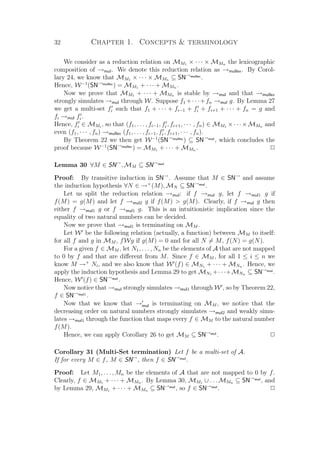 32 Chapter 1. Concepts  terminology
We consider as a reduction relation on MM1 × · · · × MMn the lexicographic
composition of →mul. We denote this reduction relation as →mullex. By Corol-
lary 24, we know that MM1 × · · · × MMn ⊆ SN→mullex
.
Hence, W−1
(SN→mullex
) = MM1 + · · · + MMn .
Now we prove that MM1 + · · · + MMn is stable by →mul and that →mullex
strongly simulates →mul through W. Suppose f1 +· · ·+fn →mul g. By Lemma 27
we get a multi-set fi such that f1 + · · · + fi−1 + fi + fi+1 + · · · + fn = g and
fi →mul fi.
Hence, fi ∈ MMi
, so that (f1, . . . , fi−1, fi, fi+1, · · · , fn) ∈ MM1 ×· · ·×MMn and
even (f1, · · · , fn) →mullex (f1, . . . , fi−1, fi, fi+1, · · · , fn).
By Theorem 22 we then get W−1
(SN→mullex
) ⊆ SN→mul
, which concludes the
proof because W−1
(SN→mullex
) = MM1 + · · · + MMn . P
Lemma 30 ∀M ∈ SN→
, MM ⊆ SN→mul
Proof: By transitive induction in SN→
. Assume that M ∈ SN→
and assume
the induction hypothesis ∀N ∈ →+
(M), MN ⊆ SN→mul
.
Let us split the reduction relation →mul: if f →mul g, let f →mul1 g if
f(M) = g(M) and let f →mul2 g if f(M)  g(M). Clearly, if f →mul g then
either f →mul1 g or f →mul1 g. This is an intuitionistic implication since the
equality of two natural numbers can be decided.
Now we prove that →mul1 is terminating on MM .
Let W be the following relation (actually, a function) between MM to itself:
for all f and g in MM , fWg if g(M) = 0 and for all N = M, f(N) = g(N).
For a given f ∈ MM , let N1, . . . , Nn be the elements of A that are not mapped
to 0 by f and that are diﬀerent from M. Since f ∈ MM , for all 1 ≤ i ≤ n we
know M →+
Ni, and we also know that W (f) ∈ MN1 + · · · + MNn . Hence, we
apply the induction hypothesis and Lemma 29 to get MN1 +· · ·+MNn ⊆ SN→mul
.
Hence, W (f) ∈ SN→mul
.
Now notice that →mul strongly simulates →mul1 through W , so by Theorem 22,
f ∈ SN→mul1
.
Now that we know that →mul is terminating on MM , we notice that the
decreasing order on natural numbers strongly simulates →mul2 and weakly simu-
lates →mul1 through the function that maps every f ∈ MM to the natural number
f(M).
Hence, we can apply Corollary 26 to get MM ⊆ SN→mul
. P
Corollary 31 (Multi-Set termination) Let f be a multi-set of A.
If for every M ∈ f, M ∈ SN→
, then f ∈ SN→mul
.
Proof: Let M1, . . . , Mn be the elements of A that are not mapped to 0 by f.
Clearly, f ∈ MM1 + · · · + MMn . By Lemma 30, MM1 ∪ . . . MMn ⊆ SN→mul
, and
by Lemma 29, MM1 + · · · + MMn ⊆ SN→mul
, so f ∈ SN→mul
. P
 