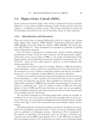 1.3. Higher-Order Calculi (HOC) 33
1.3 Higher-Order Calculi (HOC)
In this section we introduce higher-order calculi, in which the set A is recursively
deﬁned by a term syntax possibly involving variable binding and the reduction
relation → is deﬁned as a rewrite system. This section is intended to capture all
the formalisms introduced in the rest of this thesis, which are quite numerous.
1.3.1 Introduction and literature
There are several ways to express higher-order calculi in a generic way, among
which Higher-Order Systems (HRS) [Nip91], Combinatory Reduction Systems
(CRS) [Klo80], Expression Reduction Systems (ERS) [Kha90], Interaction Sys-
tems (IS) [AL94], etc. These formalisms are presented in particular in [Ter03]
with a comparative approach.
Here we choose a presentation of higher-order calculi of which traditional
presentations of many calculi are direct instances. In this presentation, higher-
order terms can be seen as those of HRS, i.e. the η-long β-normal forms of the
simply-typed λ-calculus [Bar84] extended with constants (representing term con-
structors). Types are here called syntactic categories to avoid confusion with
systems presented later.
The notion of reduction is given by rewriting. However, unlike the aforemen-
tioned formalisms, rewrite systems are considered not at the object-level but at
the meta-level as a way to deﬁne a (reduction) relation (just like we can deﬁne a
function by a set of equations treating diﬀerent cases for its argument).
We thus use in rewrite systems the same meta-variables for terms as in the rest
of the dissertation, i.e. those variables of the meta-level that we use to quantify
over terms in statements and proofs. Meta-variables are convenient to describe
higher-order grammars in BNF-format and allow the presentation of rewrite sys-
tems in a traditional way. They are similar to those of CRS and even more
similar to those of ERS and IS (since they have no arity and are not applied).
These formalisms internalise parts of the meta-level (such as rewrite systems with
meta-variables) into the object-level.
The meta-level language for describing higher-order calculi can actually be
considered on its own as an object, and this is for example what we do in sec-
tion 1.3.3 to state our conventions for dropping the side-conditions that are needed
in ﬁrst-order logic to deal with α-conversion and avoid variable capture and lib-
eration.
Particular deﬁnitions of reduction relations can thus be encoded at the object-
level in the formalisms mentioned earlier, so that we can use established results
such as conﬂuence of orthogonal systems. Rewriting in IS is constrained by
the notions of constructor and destructor (here we call term constructor any
constant) and that in ERS is more general, but it is into HRS that we explicitly
give an encoding (section 1.3.4), both because we want to use its intrinsic typing
 
