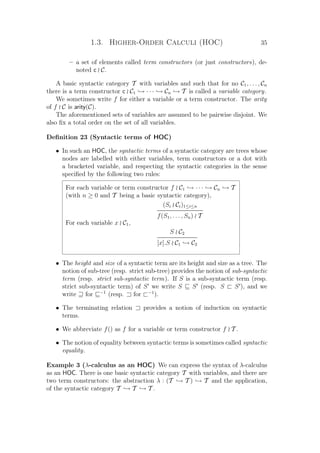 1.3. Higher-Order Calculi (HOC) 35
– a set of elements called term constructors (or just constructors), de-
noted c C.
A basic syntactic category T with variables and such that for no C1, . . . , Cn
there is a term constructor c C1 → · · · → Cn → T is called a variable category.
We sometimes write f for either a variable or a term constructor. The arity
of f C is arity(C).
The aforementioned sets of variables are assumed to be pairwise disjoint. We
also ﬁx a total order on the set of all variables.
Deﬁnition 23 (Syntactic terms of HOC)
• In such an HOC, the syntactic terms of a syntactic category are trees whose
nodes are labelled with either variables, term constructors or a dot with
a bracketed variable, and respecting the syntactic categories in the sense
speciﬁed by the following two rules:
For each variable or term constructor f C1 → · · · → Cn → T
(with n ≥ 0 and T being a basic syntactic category),
(Si Ci)1≤i≤n
f(S1, . . . , Sn) T
For each variable x C1,
S C2
[x].S C1 → C2
• The height and size of a syntactic term are its height and size as a tree. The
notion of sub-tree (resp. strict sub-tree) provides the notion of sub-syntactic
term (resp. strict sub-syntactic term). If S is a sub-syntactic term (resp.
strict sub-syntactic term) of S we write S S (resp. S S ), and we
write for −1
(resp. for −1
).
• The terminating relation provides a notion of induction on syntactic
terms.
• We abbreviate f() as f for a variable or term constructor f T .
• The notion of equality between syntactic terms is sometimes called syntactic
equality.
Example 3 (λ-calculus as an HOC) We can express the syntax of λ-calculus
as an HOC. There is one basic syntactic category T with variables, and there are
two term constructors: the abstraction λ : (T → T ) → T and the application,
of the syntactic category T → T → T .
 