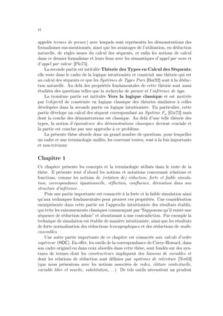 vi
appelés termes de preuve) avec lesquels sont représentés les démonstrations des
formalismes sus-mentionnés, ainsi que les avantages de l’utilisation, en déduction
naturelle, de règles issues du calcul des séquents, et enﬁn les notions de calcul
dans ce dernier formalisme et leurs liens avec les sémantiques d’appel par nom et
d’appel par valeur [Plo75].
La seconde partie est intitulée Théorie des Types en Calcul des Séquents;
elle reste dans le cadre de la logique intuitioniste et construit une théorie qui est
au calcul des séquents ce que les Systèmes de Types Purs [Bar92] sont à la déduc-
tion naturelle. Au delà des propriétés fondamentales de cette théorie sont aussi
étudiées des questions telles que la recherche de preuve et l’inférence de type.
La troisième partie est intitulée Vers la logique classique et est motivée
par l’objectif de construire en logique classique des théories similaires à celles
dévelopées dans la seconde partie en logique intuitioniste. En particulier, cette
partie dévelope un calcul des séquent correspondant au Système Fω [Gir72] mais
dont la couche des démonstrations est classique. Au delà d’une telle théorie des
types, la notion d’équivalence des démonstrations classiques devient cruciale et
la partie est conclue par une approche à ce problème.
La présente thèse aborde donc un grand nombre de questions, pour lesquelles
un cadre et une terminologie uniﬁés, les couvrant toutes, sont à la fois importants
et non-triviaux:
Chapitre 1
Ce chapitre présente les concepts et la terminologie utilisés dans le reste de la
thèse. Il présente tout d’abord les notions et notations concernant relations et
fonctions, comme les notions de (relation de) réduction, forte et faible simula-
tion, correspondance équationnelle, réﬂection, conﬂuence, dérivation dans une
structure d’inférence. . .
Puis une partie importante est consacrée à la forte et la faible simulation ainsi
qu’aux techniques fondamentales pour prouver ces propriétés. Une considération
omniprésente dans cette partie est l’approche intuitioniste des résultats établis,
qui évite les raisonnements classiques commençant par “Supposons qu’il existe une
séquence de réduction inﬁnie” et aboutissant à une contradiction. Par exemple la
technique de simulation est établie de manière intuitioniste, ainsi que les résultats
de forte normalisation des réductions lexicographiques et des réductions de multi-
ensembles.
Une autre partie importante de ce chapitre est consacrée aux calculs d’ordre
supérieur (HOC). En eﬀet, les outils de la correspondance de Curry-Howard, dans
son cadre originel ou dans ceux abordés dans cette thèse, sont fondés sur des syn-
taxes de termes dont les constructeurs impliquent des liaisons de variables et
dont les relations de réduction sont déﬁnies par systèmes de réécriture [Ter03]
(que nous présentons avec les notions associées de redex, clôture contextuelle,
variable libre et muette, substitution,. . . ). De tels outils nécessitent un prudent
 