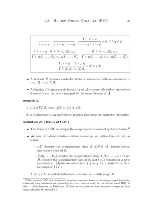 1.3. Higher-Order Calculi (HOC) 37
x − x Γ, x − y x − y
Γ x − y
x = x ∧ y = y
Γ, x − y x − y
Γ x − y (Γ Si =α Si)1≤i≤n
Γ x(S1, . . . , Sn) =α y(S1, . . . , Sn)
(Γ Si =α Si)1≤i≤n
Γ c(S1, . . . , Sn) =α c(S1, . . . , Sn)
Γ, x − y S1 =α S2
x C ∧ y C
Γ [x].S1 =α [y].S2
• A relation R between syntactic terms is compatible with α-equivalence if
(=α · R · =α) ⊆ R.
• A function f from syntactic terms to a set A is compatible with α-equivalence
if α-equivalent terms are mapped to the same element of A.
Remark 33
1. If x ∈ FV(S) then [y].S =α [x].(x y)S.
2. α-equivalence is an equivalence relation that respects syntactic categories.
Deﬁnition 28 (Terms of HOC)
• The terms of HOC are simply the α-equivalence classes of syntactic terms.11
• We now introduce notations whose meanings are deﬁned inductively as
terms:
– x.M denotes the α-equivalence class of [x].S if M denotes the α-
equivalence class of S,
– f(M1, . . . , Mn) denotes the α-equivalence class of f(S1, . . . , Sn) if each
Mi denotes the α-equivalence class of Si and f is a variable or a term
constructor. (Again we abbreviate f() as f for a variable or term
constructor f T .)
A term x.M is called abstraction or binder on x with scope M.
11
The terms of HOC can be seen as the η-long β-normal forms of the simply-typed λ-calculus
(extended with constants corresponding to term constructors), i.e. as the terms of HRS, in
eﬀect. (Note however in Deﬁnition 22 that we can prevent some syntactic categories from
being inhabited by variables.)
 