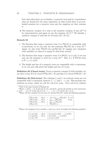 38 Chapter 1. Concepts  terminology
Note that when there are no binders, a syntactic term and its α-equivalence
class are denoted by the same expression, in other words there is an over-
loaded notation for a syntactic term and the singleton set that contains
it.
• The syntactic category of a term is the syntactic category of any/all12
of
its representatives, and again we use the notation M C.13
We identify a
syntactic category C with the set of terms {M | M C}.
Remark 34
1. The function that maps a syntactic term S to FVC(S) is compatible with
α-conversion, so we can now use the notations FVC(M) for a term M.14
Again, we also write FV(M) for C FVC(M) (C ranging over categories
with variables) or when C is unique or clear from context.
2. The function that maps a syntactic term S to FV(S), to (x y)S, so we can
now use the notation (x y)M for a term M.15
Also, if x ∈ FV(M) then
y.M =α x.(x y)M.
3. The height and size of a syntactic term are compatible with α-conversion,
so we can now talk about the height and size of a term.
Deﬁnition 29 (Closed terms) Given a syntactic category C with variables, we
say that a term M is C-closed if FVC(M) = ∅, and that it is closed if FV(M) = ∅.
Deﬁnition 30 (Sub-terms) The relations and on syntactic terms are not
compatible with α-conversion, however · =α and · =α are. This provides two
relations on terms, which we call the sub-term (resp. strict sub-term) relation
12
This is the same because of Remark 33
13
Hence, x.M C1 → C2 if and only if x C1 and M C2, and for all variable or term constructor
f, f(S1, . . . , Sn) T if and only if f C1 → · · · → Cn → T and for all i, Si Ci.
14
Hence, the free variables of C of a term M, denoted FVC(M), satisfy the following equations:
FVC(x(M1, . . . , Mn)) = {x} ∪ 1≤i≤n FVC(Mi) if x C
FVC(x(M1, . . . , Mn)) = 1≤i≤n FVC(Mi) if not
FVC(c(M1, . . . , Mn)) = 1≤i≤n FVC(Mi)
FVC(x.M) = FVC(M)  x
15
Hence, the swapping of two variables x and y on a term M satisﬁes the following equalities:
(x y)(z(M1, . . . , Mn)) = ((x y)z)((x y)M1, . . . , (x y)Mn)
(x y)(c(M1, . . . , Mn)) = c((x y)M1, . . . , (x y)Mn)
(x y)(z.M) = (x y)z.(x y)M
 
