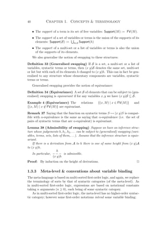 40 Chapter 1. Concepts  terminology
• The support of a term is its set of free variables: Support(M) := FV(M).
• The support of a set of variables or terms is the union of the supports of its
elements: Support(S) := h∈S Support(h)
• The support of a multi-set or a list of variables or terms is also the union
of the supports of its elements.
We also generalise the notion of swapping to these structures:
Deﬁnition 33 (Generalised swapping) If S is a set, a multi-set or a list of
variables, syntactic terms or terms, then (x y)S denotes the same set, multi-set
or list but with each of its elements h changed to (x y)h. This can in fact be gen-
eralised to any structure whose elementary components are variables, syntactic
terms or terms.
Generalised swapping provides the notion of equivariance:
Deﬁnition 34 (Equivariance) A set S of elements that can be subject to (gen-
eralised) swapping is equivariant if for any variables x, y we have (x y)S ⊆ S.
Example 4 (Equivariance) The relations {(x, M) | x ∈ FV(M)} and
{(x, M) | x ∈ FV(M)} are equivariant.
Remark 37 Saying that the function on syntactic terms S → (x y)S is compat-
ible with α-equivalence is the same as saying that α-equivalence (i.e. the set of
pairs of syntactic terms that are α-equivalent) is equivariant.
Lemma 38 (Admissibility of swapping) Suppose we have an inference struc-
ture whose judgements h, h1, h2, . . . can be subject to (generalised) swapping (vari-
ables, terms, sets, lists of them,. . .). Assume that the inference structure is equiv-
ariant.
If there is a derivation from A to h there is one of same height from (x y)A
to (x y)h.
In particular,
h
− − −
(x y)h
is admissible.
Proof: By induction on the height of derivations. P
1.3.3 Meta-level  conventions about variable binding
The meta-language is based on multi-sorted ﬁrst-order logic, and again, we replace
the terminology of sorts by that of syntactic categories (of the meta-level). As
in multi-sorted ﬁrst-order logic, expressions are based on notational constants
taking n arguments (n ≥ 0), each being of some syntactic category.
As in multi-sorted ﬁrst-order logic, the meta-level has no higher-order syntac-
tic category; however some ﬁrst-order notations intend some variable binding:
 