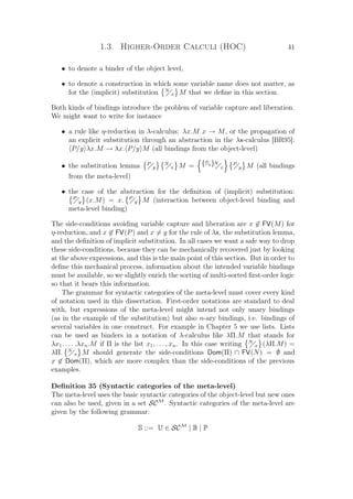 1.3. Higher-Order Calculi (HOC) 41
• to denote a binder of the object level,
• to denote a construction in which some variable name does not matter, as
for the (implicit) substitution N
x M that we deﬁne in this section.
Both kinds of bindings introduce the problem of variable capture and liberation.
We might want to write for instance
• a rule like η-reduction in λ-calculus: λx.M x → M, or the propagation of
an explicit substitution through an abstraction in the λx-calculus [BR95]:
P/y λx.M → λx. P/y M (all bindings from the object-level)
• the substitution lemma P
y
N
x M = {P
y}N
x
P
y M (all bindings
from the meta-level)
• the case of the abstraction for the deﬁnition of (implicit) substitution:
P
y (x.M) = x. P
y M (interaction between object-level binding and
meta-level binding)
The side-conditions avoiding variable capture and liberation are x ∈ FV(M) for
η-reduction, and x ∈ FV(P) and x = y for the rule of λx, the substitution lemma,
and the deﬁnition of implicit substitution. In all cases we want a safe way to drop
these side-conditions, because they can be mechanically recovered just by looking
at the above expressions, and this is the main point of this section. But in order to
deﬁne this mechanical process, information about the intended variable bindings
must be available, so we slightly enrich the sorting of multi-sorted ﬁrst-order logic
so that it bears this information.
The grammar for syntactic categories of the meta-level must cover every kind
of notation used in this dissertation. First-order notations are standard to deal
with, but expressions of the meta-level might intend not only unary bindings
(as in the example of the substitution) but also n-ary bindings, i.e. bindings of
several variables in one construct. For example in Chapter 5 we use lists. Lists
can be used as binders in a notation of λ-calculus like λΠ.M that stands for
λx1. . . . .λxn.M if Π is the list x1, . . . , xn. In this case writing N
x (λΠ.M) =
λΠ. N
x M should generate the side-conditions Dom(Π) ∩ FV(N) = ∅ and
x ∈ Dom(Π), which are more complex than the side-conditions of the previous
examples.
Deﬁnition 35 (Syntactic categories of the meta-level)
The meta-level uses the basic syntactic categories of the object-level but new ones
can also be used, given in a set SCM
. Syntactic categories of the meta-level are
given by the following grammar:
S ::= U ∈ SCM
| B | P
 