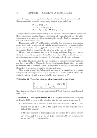 42 Chapter 1. Concepts  terminology
where P ranges over the syntactic categories of super-bound expressions and
B ranges over the syntactic categories of binders, given as follows:
P ::= T | B × P
T ::= T ∈ SC | VC × T
B ::= VC | ListsC | MultisetsC | SetsC | . . .
The syntactic categories ranged over by T are syntactic categories of term-expressions,
those expressions denoting terms. Expressions of a syntactic category P, called
super-bound expressions are those involving the complex binders mentioned ear-
lier such as lists of variables.
Expressions in B × P will be pairs, with the ﬁrst component representing
some binders of the object-level and the second component representing their
scope. We must be able to apply the support extractor Support to expressions
representing binders to produce the set of variables that they bind.
Hence, these expressions can be in VC, ListsC, MultisetsC, SetsC, i.e. respec-
tively the syntactic categories of variables, lists of variables, multi-sets and sets
of variables of some syntactic category C of the object-level (with variables).
In fact in this dissertation the only categories of binders we use are variables,
and lists of variables in Chapter 5. But we could imagine having other categories
of binders whose expressions can be the argument of Support, for instance terms
themselves if we needed to express pattern matching.
Now we give an encoding †
of syntactic category of the object-level as syntactic
categories of term-expressions, ranged over by T. The idea is that a term of a
syntactic category C will be represented by an expression of C†
:
Deﬁnition 36 (Encoding of object-level syntactic categories)
T †
:= T if T ∈ SC
(C1 → C2)†
:= VC1 × C2
†
Note that is encoding is bijective: expressions of T will denote a term of some C
with C†
= T.
Deﬁnition 37 (Meta-grammar of HOC) The grammar of the meta-language
to describe HOC is given by the following sets, for each syntactic category S:
• a denumerable set of elements called meta-variables such as M, N . . ., and
ranged over by M, N . . . As at the object-level, we also write M
... S to
indicate the category.
If M
... T (T category of term-expressions) we say that M is a meta-variable
for terms, and if M
... VC we say it is a meta-variable for variables, but
rather use X, Y, . . . instead of M.
 