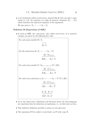 1.3. Higher-Order Calculi (HOC) 43
• a set of elements called constructions, denoted like d, that can take n argu-
ments (n ≥ 0). Its signature is a tuple of syntactic categories (S1, . . . , Sn)
which describes the expected categories of the arguments.
We also write c
... S1 · · · Sn S.
Deﬁnition 38 (Expressions of HOC)
• In such an HOC, the expressions, also called meta-terms, of a syntactic
category are given by the following ﬁve rules:
For each meta-variable M
... S,
M
... S
For all construction d
... S1 · · · Sn S,
(Ei
... Si)1≤i≤n
d(E1, . . . , En)
... S
For each meta-variable X
... VC1 →···→Cn →T (T ∈ SC),
(Ei
... Ci
†
)1≤i≤n
X(E1, . . . , En)
... T
For each term constructor c C1 → · · · → Cn → T (T ∈ SC),
(Ei
... Ci
†
)1≤i≤n
c(E1, . . . , En)
... T
E
... B E
... P
E.E
... B × P
• As at the object-level, deﬁnitions and theorems about the meta-language
are sometimes done by induction on expressions, i.e. on their sizes as trees.
• This inductive deﬁnition provides a notion of sub-expression.
• The expression E .E is called a meta-binder on E with scope E.
 