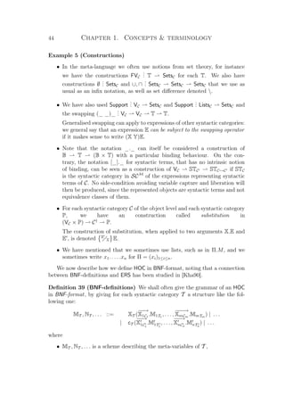 44 Chapter 1. Concepts  terminology
Example 5 (Constructions)
• In the meta-language we often use notions from set theory, for instance
we have the constructions FVC
... T SetsC for each T. We also have
constructions ∅
... SetsC and ∪, ∩
... SetsC SetsC SetsC that we use as
usual as an inﬁx notation, as well as set diﬀerence denoted .
• We have also used Support
... VC SetsC and Support
... ListsC SetsC and
the swapping (_ _)_
... VC VC T T.
Generalised swapping can apply to expressions of other syntactic categories:
we general say that an expression E can be subject to the swapping operator
if it makes sense to write (X Y)E.
• Note that the notation _._ can itself be considered a construction of
B T (B × T) with a particular binding behaviour. On the con-
trary, the notation [_]._ for syntactic terms, that has no intrinsic notion
of binding, can be seen as a construction of VC STC STC →C if STC
is the syntactic category in SCM
of the expressions representing syntactic
terms of C. No side-condition avoiding variable capture and liberation will
then be produced, since the represented objects are syntactic terms and not
equivalence classes of them.
• For each syntactic category C of the object level and each syntactic category
P, we have an construction called substitution in
(VC × P) C†
P.
The construction of substitution, when applied to two arguments X.E and
E , is denoted E
X E.
• We have mentioned that we sometimes use lists, such as in Π.M, and we
sometimes write x1. . . . .xn for Π = (xi)1≤i≤n.
We now describe how we deﬁne HOC in BNF-format, noting that a connection
between BNF-deﬁnitions and ERS has been studied in [Kha90].
Deﬁnition 39 (BNF-deﬁnitions) We shall often give the grammar of an HOC
in BNF-format, by giving for each syntactic category T a structure like the fol-
lowing one:
MT , NT , . . . ::= XT (
−−→
X1C1
.M1T1
, . . . ,
−−−→
XmCm
.MmTm
) | . . .
| cT (
−−→
X1C1
.M1T1
, . . . ,
−−→
XnCn
.MnTn
) | . . .
where
• MT , NT , . . . is a scheme describing the meta-variables of T ,
 