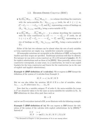 1.3. Higher-Order Calculi (HOC) 45
• XT (
−−→
X1C1
.M1T1
, . . . ,
−−−→
XmCm
.MmTm
) | . . . is a scheme describing the constructs
with the meta-variables XT
... VC1 →···→Cm →T (with, for all 1 ≤ i ≤ m,
Ci = Ci,1 → · · · → Ci,pi
→ Ti, and
−−→
XiCi
. representing a series of bindings on
(Xi,j
... VCi,j
)1≤j≤pi
, and MiTi
being a meta-variable of Ti),
• cT (
−−→
X1C1
.M1T1
, . . . ,
−−→
XnCn
.MnTn
) | . . . is a scheme describing the constructs
with the term constructors cT C1 → · · · → Cn → T (with, for all
1 ≤ i ≤ n, Ci = Ci,1 → · · · → Ci,pi
→ Ti , and
−−→
XiCi
. representing a se-
ries of bindings on (Xi,j
... VCi,j
)1≤j≤pi
, and MiTi
being a meta-variable of
Ti ).
Either of the last two schemes can be absent when the sets of such variables
or term constructors are empty (e.g. variable-free syntactic categories).
All isomorphic notations are acceptable in the deﬁnition of HOC, as long as the
binders and their scopes are speciﬁed. Traditional notations will thus be allowed.
For instance we can write a term construct as N/x M instead of expsub(x.M, N)
for explicit substitutions such as those of λx [BR95]. More generally, when a term
constructor corresponds, in some sense, to a construction, we tend to use angled
brackets for the term constructor and braces for the construction (as in the case
of explicit and implicit substitutions).
Example 6 (BNF-deﬁnition of λ-calculus) We re-express in BNF-format the
deﬁnition of the syntax of λ-calculus from Example 3:
M, N ::= x | λx.M | M N
But we can also deﬁne the notation λΠ.M if Π is a list of variables, where
λx1, . . . , xn.M abbreviates λx1. . . . .λxn.M.
Note that for a variable category T of order 0, the meta-variables for terms
in T are abusively taken to be the same as meta-variables for variables in VT . In
BNF-deﬁnitions we thus often omit lines such as
M ::= X
and we use X everywhere instead of M, as we illustrate with the following example.
Example 7 (BNF-deﬁnition of λx) We can express in BNF-format the deﬁ-
nition of the syntax of the calculus with explicit substitutions λx by [BR95].16
Instead of
U, V ::= x
M, N ::= var(U) | λx.M | M N | N/x M
16
As discussed in Chapter 4, this presentation of λx is one among others.
 