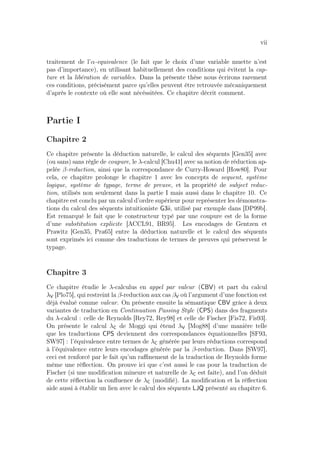 vii
traitement de l’α-equivalence (le fait que le choix d’une variable muette n’est
pas d’importance), en utilisant habituellement des conditions qui évitent la cap-
ture et la libération de variables. Dans la présente thèse nous écrirons rarement
ces conditions, précisément parce qu’elles peuvent être retrouvée mécaniquement
d’après le contexte où elle sont nécéssitées. Ce chapitre décrit comment.
Partie I
Chapitre 2
Ce chapitre présente la déduction naturelle, le calcul des séquents [Gen35] avec
(ou sans) sans règle de coupure, le λ-calcul [Chu41] avec sa notion de réduction ap-
pelée β-reduction, ainsi que la correspondance de Curry-Howard [How80]. Pour
cela, ce chapitre prolonge le chapitre 1 avec les concepts de sequent, système
logique, système de typage, terme de preuve, et la propriété de subject reduc-
tion, utilisés non seulement dans la partie I mais aussi dans le chapitre 10. Ce
chapitre est conclu par un calcul d’ordre supérieur pour représenter les démonstra-
tions du calcul des séquents intuitioniste G3ii, utilisé par exemple dans [DP99b].
Est remarqué le fait que le constructeur typé par une coupure est de la forme
d’une substitution explicite [ACCL91, BR95]. Les encodages de Gentzen et
Prawitz [Gen35, Pra65] entre la déduction naturelle et le calcul des séquents
sont exprimés ici comme des traductions de termes de preuves qui préservent le
typage.
Chapitre 3
Ce chapitre étudie le λ-calculus en appel par valeur (CBV) et part du calcul
λV [Plo75], qui restreint la β-reduction aux cas βV où l’argument d’une fonction est
déjà évalué comme valeur. On présente ensuite la sémantique CBV grâce à deux
variantes de traduction en Continuation Passing Style (CPS) dans des fragments
du λ-calcul : celle de Reynolds [Rey72, Rey98] et celle de Fischer [Fis72, Fis93].
On présente le calcul λC de Moggi qui étend λV [Mog88] d’une manière telle
que les traductions CPS deviennent des correspondances équationnelles [SF93,
SW97] : l’équivalence entre termes de λC générée par leurs réductions correspond
à l’équivalence entre leurs encodages générée par la β-reduction. Dans [SW97],
ceci est renforcé par le fait qu’un raﬃnement de la traduction de Reynolds forme
même une réﬂection. On prouve ici que c’est aussi le cas pour la traduction de
Fischer (si une modiﬁcation mineure et naturelle de λC est faite), and l’on déduit
de cette réﬂection la conﬂuence de λC (modiﬁé). La modiﬁcation et la réﬂection
aide aussi à établir un lien avec le calcul des séquents LJQ présenté au chapitre 6.
 