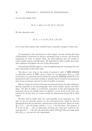 46 Chapter 1. Concepts  terminology
we can more simply write
M, N ::= var(x) | λx.M | M N | N/x M
We also abusively write
M, N ::= x | λx.M | M N | N/x M
if it is clear from context that variables form a syntactic category of their own.
As mentioned in the introduction of this chapter, we now develop the ideas
of Barendregt’s convention by giving a mechanical way to recover, just from the
expressions we write to denote terms, the side-conditions that are needed to
avoid variable capture and liberation. We shall then be able to safely drop those
side-conditions throughout the rest of this dissertation.
Nominal logic [Pit03] might be a way of implementing the reasonings that use
such conventions in ﬁrst-order logic.
The idea is very close to the notion of parameter path of SERS [BKR00]
(a particular notion of ERS): given a ﬁnite set of expressions (Ei)1≤i≤n with
occurrences of a particular meta-variable for terms M, [BKR00] forbids M to be
instantiated with a term that contains a variable that is bound by the parameter
path of one occurrence and not by that of another occurrence.
Here we bypass the notion of instance but instead produce the side-conditions,
directly expressed in the meta-language, that avoid variable capture and liber-
ation. For this we deﬁne a set-theoretic expression of the meta-language that
represents the set of variables that are allowed to occur freely in the term rep-
resented by M but that are bound outside by abstractions having M in their
scopes.
We ﬁrst need to deﬁne what the meta-variables of an expression are. For
that we use set theoretic notions (at the meta-meta-level), which we need to
distinguish from the set-theoretic constructions of the meta-level. Hence we write
[], , , E, [. . .] for the former and ∅, ∪, ∩, ∈, {. . .} for the latter. For instance, if
F is the set [E1, . . . , En] of expressions denoting sets, then F stands for the
expression E1 ∪. . .∪En (for any particular order) while F does not make sense
(the (Ei)1≤i≤n are not sets but expressions).
 