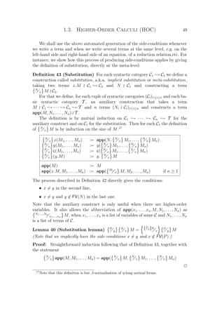 1.3. Higher-Order Calculi (HOC) 49
We shall use the above automated generation of the side-conditions whenever
we write a term and when we write several terms at the same level, e.g. on the
left-hand side and right-hand side of an equation, of a reduction relation,etc. For
instance, we show how this process of producing side-conditions applies by giving
the deﬁnition of substitution, directly at the meta-level:
Deﬁnition 43 (Substitution) For each syntactic category C1 → C2 we deﬁne a
construction called substitution, a.k.a. implicit substitution or meta-substitution,
taking two terms x.M C1 → C2 and N C1 and constructing a term
N
x M C2.
For that we deﬁne, for each tuple of syntactic categories (Ci)1≤i≤n and each ba-
sic syntactic category T , an auxiliary construction that takes a term
M C1 → · · · → Cn → T and n terms (Ni Ci)1≤i≤n and constructs a term
app(M, N1, . . . , Nn) T .
The deﬁnition is by mutual induction on C1 → · · · → Cn → T for the
auxiliary construct and on C1 for the substitution. Then for each C1 the deﬁnition
of N
x M is by induction on the size of M.17
N
x x(M1, . . . , Mn) := app(N, N
x M1, . . . , N
x Mn)
N
x y(M1, . . . , Mn) := y( N
x M1, . . . , N
x Mn)
N
x c(M1, . . . , Mn) := c( N
x M1, . . . , N
x Mn)
N
x (y.M) := y. N
x M
app(M) := M
app(x.M, M1, . . . , Mn) := app( M1
x M, M2, . . . , Mn) if n ≥ 1
The process described in Deﬁnition 42 directly gives the conditions:
• x = y in the second line,
• x = y and y ∈ FV(N) in the last one.
Note that the auxiliary construct is only useful when there are higher-order
variables. It also allows the abbreviation of app(x1. . . . .xn.M, N1, . . . , Nn) as
N1,...,Nn
x1,...,xn M, when x1, . . . , xn is a list of variables of some C and N1, . . . , Nn
is a list of terms of C.
Lemma 40 (Substitution lemma) P
y
N
x M = {P
y}N
x
P
y M
(Note that we implicitly have the side-conditions x = y and x ∈ FV(P).)
Proof: Straightforward induction following that of Deﬁnition 43, together with
the statement
N
x app(M, M1, . . . , Mn) = app( N
x M, N
x M1, . . . , N
x Mn)
P
17
Note that this deﬁnition is but β-normalisation of η-long normal forms.
 