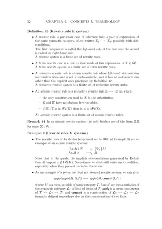 52 Chapter 1. Concepts  terminology
Deﬁnition 46 (Rewrite rule  system)
• A rewrite rule is particular case of inference rule: a pair of expressions of
the same syntactic category, often written E1 −→ E2, possibly with side-
conditions.
The ﬁrst component is called the left-hand side of the rule and the second
is called its right-hand side.
A rewrite system is a ﬁnite set of rewrite rules.
• A term rewrite rule is a rewrite rule made of two expressions of T ∈ SC.
A term rewrite system is a ﬁnite set of term rewrite rules.
• A reductive rewrite rule is a term rewrite rule whose left-hand side contains
no constructions and is not a meta-variable, and it has no side-conditions
other than the implicit ones produced by Deﬁnition 42.
A reductive rewrite system is a ﬁnite set of reductive rewrite rules.
• An atomic rewrite rule is a reductive rewrite rule E −→ E in which
– the only construction used in E is the substitution,
– E and E have no obvious free variables,
– if M
... T is in MV(E ) then it is in MV(E).
An atomic rewrite system is a ﬁnite set of atomic rewrite rules.
Remark 44 In an atomic rewrite system the only binders are of the form X.E
for some X
... VC.
Example 9 (Rewrite rules  systems)
• The rewrite rules of λ-calculus (expressed as the HOC of Example 3) are an
example of an atomic rewrite system:
(λx.M) N −→β
N
x M
λx.M x −→η M
Note that in the η-rule, the implicit side-conditions generated by Deﬁni-
tion 42 impose x /∈ FV(M). Sometimes we shall still write such condition,
especially when they prevent variable liberation.
• As an example of a reductive (but not atomic) rewrite system we can give:
apply(apply(M, l), l ) −→ apply(M, concat(l, l ))
where M is a meta-variable of some category T , l and l are meta-variables of
the syntactic category LT of lists of terms of T , apply is a term constructor
of T → LT → T , and concat is a construction of LT → LT → LT
formally deﬁned somewhere else as the concatenation of two lists.
 