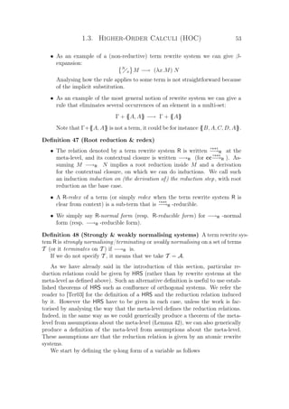 1.3. Higher-Order Calculi (HOC) 53
• As an example of a (non-reductive) term rewrite system we can give β-
expansion:
N
x M −→ (λx.M) N
Analysing how the rule applies to some term is not straightforward because
of the implicit substitution.
• As an example of the most general notion of rewrite system we can give a
rule that eliminates several occurrences of an element in a multi-set:
Γ + {{A, A}} −→ Γ + {{A}}
Note that Γ+{{A, A}} is not a term, it could be for instance {{B, A, C, D, A}}.
Deﬁnition 47 (Root reduction  redex)
• The relation denoted by a term rewrite system R is written
r o o t
−→R at the
meta-level, and its contextual closure is written −→R (for cc
r o o t
−→R ). As-
suming M −→R N implies a root reduction inside M and a derivation
for the contextual closure, on which we can do inductions. We call such
an induction induction on (the derivation of) the reduction step, with root
reduction as the base case.
• A R-redex of a term (or simply redex when the term rewrite system R is
clear from context) is a sub-term that is
r o o t
−→R -reducible.
• We simply say R-normal form (resp. R-reducible form) for −→R -normal
form (resp. −→R -reducible form).
Deﬁnition 48 (Strongly  weakly normalising systems) A term rewrite sys-
tem R is strongly normalising/terminating or weakly normalising on a set of terms
T (or it terminates on T ) if −→R is.
If we do not specify T , it means that we take T = A.
As we have already said in the introduction of this section, particular re-
duction relations could be given by HRS (rather than by rewrite systems at the
meta-level as deﬁned above). Such an alternative deﬁnition is useful to use estab-
lished theorems of HRS such as conﬂuence of orthogonal systems. We refer the
reader to [Ter03] for the deﬁnition of a HRS and the reduction relation induced
by it. However the HRS have to be given in each case, unless the work is fac-
torised by analysing the way that the meta-level deﬁnes the reduction relations.
Indeed, in the same way as we could generically produce a theorem of the meta-
level from assumptions about the meta-level (Lemma 42), we can also generically
produce a deﬁnition of the meta-level from assumptions about the meta-level.
These assumptions are that the reduction relation is given by an atomic rewrite
systems.
We start by deﬁning the η-long form of a variable as follows
 