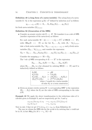 54 Chapter 1. Concepts  terminology
Deﬁnition 49 (η-long form of a meta-variable) The η-long form of a meta-
variable X
... VC is the expression ηC(X)
... C†
deﬁned by induction on C as follows:
ηC1 →···→Cn →T (X) := X1 . . . Xn.X(ηC1 (X1), . . . , ηCn (Xn))
for fresh meta-variables (Xi)1≤i≤n.
Deﬁnition 50 (Generation of the HRS)
• Consider an atomic rewrite rule E −→ E . We translate it as a rule of HRS
(another expression of the meta-level) as follows:
For each meta-variable M
... (C1 → · · · → Cp → T )†
of MV(E −→ E ),
order AVsM(E −→ E ) as the list X1, . . . , Xn with (Xi
... VCi
)1≤i≤n,
take a fresh meta-variable XM
... VC1 →···→Cn →C1 →···→Cp →T and p fresh meta-
variables (XM−i
... VCi
)1≤i≤n, and consider the expression:
EM := XM−1 . . . XM−p.XM(ηC1
(X1), . . . , ηCn
(Xn), ηC1 (XM−1), . . . , ηCp (XM−p))
Consider the mapping ρ := M → EM.
The “rule of HRS corresponding to E −→ E ” is the expression
XM1 . . . . .XMm .θρ(E) −→ XM1 . . . . .XMm .θρ(E )
where M1, . . . , Mm is a list obtained by ordering MV(E −→ E ) and θ is
inductively deﬁned as follows:
θρ(M) := ρM
θρ(Y.E) := Y.θρ(E)
θρ(f(E1, . . . , En)) := f(θρ(E1), . . . , θρ(En))
{θρ( E2
Y E1) := θρ(E2)
Y θρ(E1)
where f stands for a meta-variable
of some VC or a term constructor
• Given an atomic rewrite system R, “a corresponding HRS” is the expression
{E1, . . . , En} where the Ei are the rules of HRS corresponding to the rules
of R.
Example 10 We apply the above transformation to the reductions rules of λ-
calculus given in Example 9, and we respectively get for β and η:
xM .xN .(λx.xM x) xN −→β xM .xN . {xN
x}(xM x)
xM .λx.xM x −→η xM .xM
Note in rule β that we get {xN
x}(xM x) = xM xN from Deﬁnition 43.
The way we obtain the HRS rule for the η-rule is by noticing that x could not
be in M, in fact AVsM (λx.M x −→η M) = ∅.
 