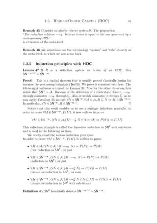1.3. Higher-Order Calculi (HOC) 55
Remark 45 Consider an atomic rewrite system R. The proposition
“The reduction relation −→R between terms is equal to the one generated by a
corresponding HRS.”
is a theorem of the meta-level.
Remark 46 We sometimes use the terminology “system” and “rule” directly at
the meta-level, to which we now come back.
1.3.5 Induction principles with HOC
Lemma 47 If R is a reduction system on terms of an HOC, then
SN−→R ∪
= SN−→R
.
Proof: This is a typical theorem that is usually proved classically (using for
instance the postponing technique [Ter03]). We prove it constructively here. The
left-to-right inclusion is trivial, by Lemma 20. Now for the other direction, ﬁrst
notice that SN = A. Because of the deﬁnition of a contextual closure, −→R
strongly simulates −→R through . Also, it weakly simulates through , so we
may apply Corollary 26 and get ∀N ∈ SN→R
, ∀M ∈ A, M N ⇒ M ∈ SN→R∪
.
In particular, ∀N ∈ SN→R
, M ∈ SN→R∪
. P
Notice that this result enables us to use a stronger induction principle: in
order to prove ∀M ∈ SN−→R
, P(M), it now suﬃces to prove
∀M ∈ SN−→R
, (∀N ∈ A, (M−→+
R N ∨ N M) ⇒ P(N)) ⇒ P(M)
This induction principle is called the transitive induction in SNR
with sub-terms
and is used in the following sections.
We brieﬂy recall the various induction principles:
In order to prove ∀M ∈ SN−→R
, P(M), it suﬃces to prove
• ∀M ∈ A, (∀N ∈ A, (M −→R N) ⇒ P(N)) ⇒ P(M)
(raw induction in SNR
), or just
• ∀M ∈ SN−→R
, (∀N ∈ A, (M −→R N) ⇒ P(N)) ⇒ P(M)
(induction in SNR
), or just
• ∀M ∈ SN−→R
, (∀N ∈ A, (M−→+
R N) ⇒ P(N)) ⇒ P(M)
(transitive induction in SNR
), or even
• ∀M ∈ SN−→R
, (∀N ∈ A, (M−→+
R N ∨ N M) ⇒ P(N)) ⇒ P(M)
(transitive induction in SNR
with sub-terms)
Deﬁnition 51 SNR
henceforth denotes SN−→R ∪
= SN−→R
.
 