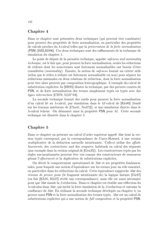viii
Chapitre 4
Dans ce chapitre sont présentées deux techniques (qui peuvent être combinées)
pour prouver des propriétés de forte normalisation, en particulier des propriétés
de calculs proches du λ-calcul telles que la préservation de la forte normalisation
(PSN) [BBLRD96]. Ces deux techniques sont des raﬃnements de la technique de
simulation du chapitre 1.
Le point de départ de la première technique, appelée safeness and minimality
technique, est le fait que, pour prouver la forte normalisation, seules les réductions
de rédexes dont les sous-termes sont fortement normalisables ont besoin d’être
considérées (minimality). Ensuite, la notion de safeness fournit un critère utile
(selon que le rédex à réduire est fortement normalisable ou non) pour séparer les
réductions minimales en deux relations de réduction, dont la forte normalisation
peut être alors prouvée par composition lexicographique. L’exemple du calcul de
substitution explicites λx [BR95] illustre la technique, par des preuves courtes de
PSN, et de forte normalisation des termes simplement typés ou typés avec des
types intersection [CD78, LLD+
04].
La seconde technique fournit des outils pour prouver la forte normalisation
d’un calcul lié au λ-calcul, par simulation dans le λI-calcul de [Klo80] (fondé
sur les travaux antérieurs de [Chu41, Ned73]), si une simulation directe dans le
λ-calcul échoue. On démontre ainsi la propriété PSN pour λI. Cette seconde
technique est illustrée dans le chapitre 5.
Chapitre 5
Dans ce chapitre on présente un calcul d’ordre supérieur appelé λlxr dont la ver-
sion typée correspond, par la correspondance de Curry-Howard, à une version
multiplicative de la déduction naturelle intuitioniste. Celle-ci utilise des aﬀaib-
lissements, des contractions and des coupures, habituels en calcul des séquents
(par exemple dans la version original de [Gen35]). Les constructeurs typés par les
règles sus-mentionnées peuvent être vus comme des constructeurs de ressources
gérant l’eﬀacement et la duplication de substitutions explicites.
On décrit le comportement opérationnel de λlxr et ses propriétés fondamen-
tales, pour lesquels une notion d’équivalence sur les termes joue un rôle essentiel,
en particulier dans les réductions du calcul. Cette équivalence rapproche λlxr des
réseaux de preuve pour (le fragment intuitioniste de) la logique linéaire [Gir87]
(en fait [KL05, KL07] révèle une correspondance), mais elle est aussi nécessaire
pour que λlxr simule la β-réduction. Dans ce chapitre est établie une réﬂection du
λ-calculus dans λlxr, qui inclut la forte simulation de la β-reduction et entraîne la
conﬂuence de λlxr. En utilisant la seconde technique dévelopée au chapitre 4, on
prouve aussi PSN et la forte normalisation des termes typés. λlxr est un calcul de
substitutions explicites qui a une notion de full composition et la propriété PSN.
 
