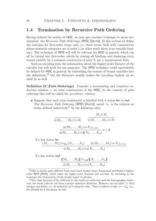56 Chapter 1. Concepts  terminology
1.4 Termination by Recursive Path Ordering
Having deﬁned the notion of HOC, we now give another technique to prove ter-
mination: the Recursive Path Orderings (RPO) [Der82]. In this section we deﬁne
the concepts for ﬁrst-order terms only, i.e. those terms built with constructors
whose syntactic categories are of order 1 (in other word, there is no variable bind-
ing). The technique of RPO will still be relevant for HOC in general, which can
all be turned into ﬁrst-order calculi by erasing all bindings and replacing every
bound variable by a common constructor of arity 0, say (pronounced blob).
Such an encoding loses the information about the higher-order features of the
calculus but will work for our purposes. The RPO technique could equivalently
be deﬁned for HOC in general, by embedding the erasure of bound variables into
the deﬁnitions,20
but the literature usually makes the encoding explicit, as we
shall do as well.
Deﬁnition 52 (Path Orderings) Consider a terminating and transitive re-
duction relation on term constructors of the HOC. In the context of path
orderings this will be called the precedence relation.
• Suppose that each term constructor is labelled with a status lex or mul.
The Recursive Path Ordering (RPO) [Der82], noted , is the relation on
terms deﬁned inductively21
by the following rules:
c(M1, . . . , Mn)Mi
MiM
c(M1, . . . , Mn)M
(c(M1, . . . , Mn)Ni)1≤i≤n
c d
c(M1, . . . , Mn)d(N1, . . . , Nm)
if c has status lex
(M1, . . . , Mn)lexx(N1, . . . , Nn) (c(M1, . . . , Mn)Ni)1≤i≤n
c(M1, . . . , Mn)c(N1, . . . , Nn)
if c has status mul
{{M1, . . . , Mn}}mull{{N1, . . . , Nm}}
c(M1, . . . , Mn)c(N1, . . . , Nm)
20
This is clearly quite diﬀerent from (and much weaker than) Jouannaud and Rubio’s higher-
order RPO [JR99], which takes the higher-order features into account, by including in the
technique the termination of the simply-typed λ-calculus.
21
Note that because of the reference to the multi-set reduction and the lexicographic reduc-
tion, the above rules do not form a proper inductive deﬁnition. However, we can label  with
integers and deﬁne k by induction on k using the rules. Then it suﬃces to take  = k k.
See [Ter03] for a discussion on this.
 