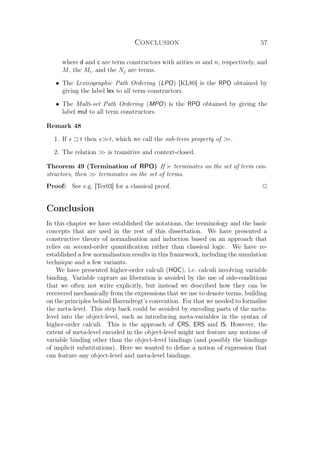 Conclusion 57
where d and c are term constructors with arities m and n, respectively, and
M, the Mi, and the Nj are terms.
• The Lexicographic Path Ordering (LPO) [KL80] is the RPO obtained by
giving the label lex to all term constructors.
• The Multi-set Path Ordering (MPO) is the RPO obtained by giving the
label mul to all term constructors.
Remark 48
1. If s t then st, which we call the sub-term property of .
2. The relation  is transitive and context-closed.
Theorem 49 (Termination of RPO) If terminates on the set of term con-
structors, then  terminates on the set of terms.
Proof: See e.g. [Ter03] for a classical proof. P
Conclusion
In this chapter we have established the notations, the terminology and the basic
concepts that are used in the rest of this dissertation. We have presented a
constructive theory of normalisation and induction based on an approach that
relies on second-order quantiﬁcation rather than classical logic. We have re-
established a few normalisation results in this framework, including the simulation
technique and a few variants.
We have presented higher-order calculi (HOC), i.e. calculi involving variable
binding. Variable capture an liberation is avoided by the use of side-conditions
that we often not write explicitly, but instead we described how they can be
recovered mechanically from the expressions that we use to denote terms, building
on the principles behind Barendregt’s convention. For that we needed to formalise
the meta-level. This step back could be avoided by encoding parts of the meta-
level into the object-level, such as introducing meta-variables in the syntax of
higher-order calculi. This is the approach of CRS, ERS and IS. However, the
extent of meta-level encoded in the object-level might not feature any notions of
variable binding other than the object-level bindings (and possibly the bindings
of implicit substitutions). Here we wanted to deﬁne a notion of expression that
can feature any object-level and meta-level bindings.
 