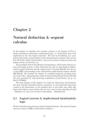 Chapter 2
Natural deduction  sequent
calculus
In this chapter we introduce the concepts common to all chapters of Part I,
which investigates intuitionistic implicational logic, i.e. intuitionistic logic with
implication as the only logical connective. We start by formalising, in a more
generic framework, a generalisation of the aforementioned concepts (also used in
Part III which tackles classical logic), such as the notions of logical systems and
typing systems, proof-terms, etc.
The paradigm of the Curry-Howard correspondence, which relates logical sys-
tems and typing systems, is then illustrated not only by (intuitionistic implica-
tional) natural deduction and the simply-typed λ-calculus [How80], but also by
a typed HOC corresponding to the (intuitionistic implicational) sequent calculus
G3ii [Kle52]. We conclude the chapter by recalling traditional encodings from
one to the other, originating from works by Gentzen [Gen35] and Prawitz [Pra65]
but here presented by type-preserving translations of proof-terms (as in e.g.
[Zuc74, DP99b]).
The main purpose of this chapter is to make the dissertation self-contained,
but most concepts formalised therein correspond, in each particular framework
treated in this dissertation, to the standard ones, so the reader may safely skip
them (note however some notions that are new, such as being logically principal
—Deﬁnition 57, and term-irrelevant admissibility —Deﬁnition 65).
2.1 Logical systems  implicational intuitionistic
logic
We ﬁrst introduce general notions related to logical systems. The syntax of logical
systems is based on HOC as described in Chapter 1.
61
 