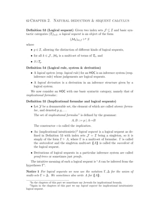 62 Chapter 2. Natural deduction  sequent calculus
Deﬁnition 53 (Logical sequent) Given two index sets J ⊆ I and basic syn-
tactic categories (Ti)i∈I, a logical sequent is an object of the form
(Mk)k∈J
p
S
where
• p ∈ I, allowing the distinction of diﬀerent kinds of logical sequents,
• for all k ∈ J , Mk is a multi-set of terms of Tk, and
• S Tp.
Deﬁnition 54 (Logical rule, system  derivation)
• A logical system (resp. logical rule) for an HOC is an inference system (resp.
inference rule) whose judgements are logical sequents.
• A logical derivation is a derivation in an inference structure given by a
logical system.
We now consider an HOC with one basic syntactic category, namely that of
implicational formulae:
Deﬁnition 55 (Implicational formulae and logical sequents)
• Let Y be a denumerable set, the element of which are called atomic formu-
lae, and denoted p, q, . . .
The set of implicational formulae1
is deﬁned by the grammar:
A, B ::= p | A→B
The constructor→is called the implication.
• An (implicational intuitionistic)2
logical sequent is a logical sequent as de-
ﬁned in Deﬁnition 53 with index sets J = I being a singleton, so it is
simply of the form Γ A, where Γ is a multi-set of formulae. Γ is called
the antecedent and the singleton multi-set {{A}} is called the succedent of
the logical sequent.
• Derivations of logical sequents in a particular inference system are called
proof-trees or sometimes just proofs.
The intuitive meaning of such a logical sequent is “A can be inferred from the
hypotheses Γ”.
Notice 1 For logical sequents we now use the notation Γ, ∆ for the union of
multi-sets Γ + ∆. We sometimes also write A for {{A}}.
1
In the chapters of this part we sometimes say formula for implicational formula.
2
Again in the chapters of this part we say logical sequent for implicational intuitionistic
logical sequent.
 